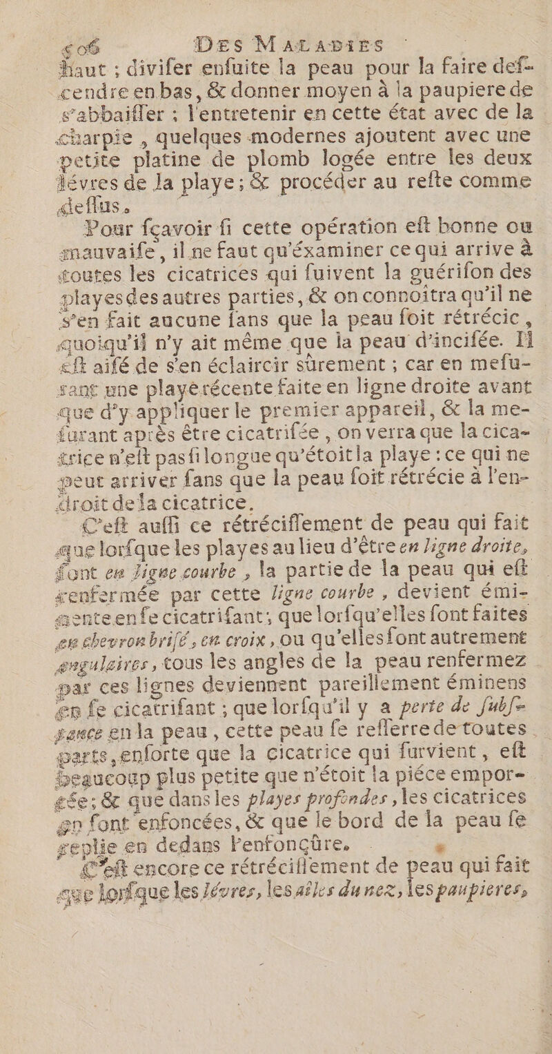 _so6 Des MaAtaAbies | Haut ; divifer enfuite la peau pour la faire def cendre enbas, &amp; donner moyen à la paupierede s’abbaifler : l'entretenir en cette état avec de la charpie , quelques modernes ajoutent avec une petite platine de plomb logée entre les deux lévres de la playe; &amp; procéder au refte comme &lt;effus. dé Pour fçavoir fi cette opération eft bonne ou mauvaife, il.ne faut qu'éxaminer ce qui arrive à toutes les cicatrices qui fuivent la guérifon des playesdes autres parties, &amp; on connoîtra qu’il ne s’en fait aucune fans que la peau foit rétrécic, auoiqu’il n’y ait même que ia peau d’incifée. Fi £fE aifé de s'en éclaircir surement ; car en mefu- sant une playérécente faite en ligne droite avant que d’y appliquer le premier appareil, &amp; la me- furant après être cicatrifée , on verra que la cica- trice n’elt pasfilongue qu'étoit la playe : ce qui ne peut arriver fans que la peau foit rétrécie à l'en- “iroit dela cicatrice. C’eft auffi ce rétréciflement de peau qui fait aue lorfque les playes au lieu d’être en Jigne droite, Sont ee Zigne courbe , la partie de la peau qu eft enfermée par cette ligne courbe , devient émi- asnteenfe cicatrifant; que lorfqu’elles font faites eu chevron brifé, em croix, ou qu'elles font autrement enguleires, tous les angles de la peau renfermez #ar ces lignes deviennent pareillement éminens er fe cicatrifant ; que lorfqu'il y a perte de Jub- gare en la peau, cette peau fe refferredetoutes . garts enforte que la cicatrice qui farvient, eft beaucoup plus petite que n’étoit la piéce empor= £ée; &amp; que dansles playes profondes , les cicatrices gn font enfoncées, &amp; que le bord de la peau fe geplie en dedans Fenfonçüre. : Left encore ce rétréciflement de peau qui fait age lonfque les Jévres, lesailes dunex, les paupières,