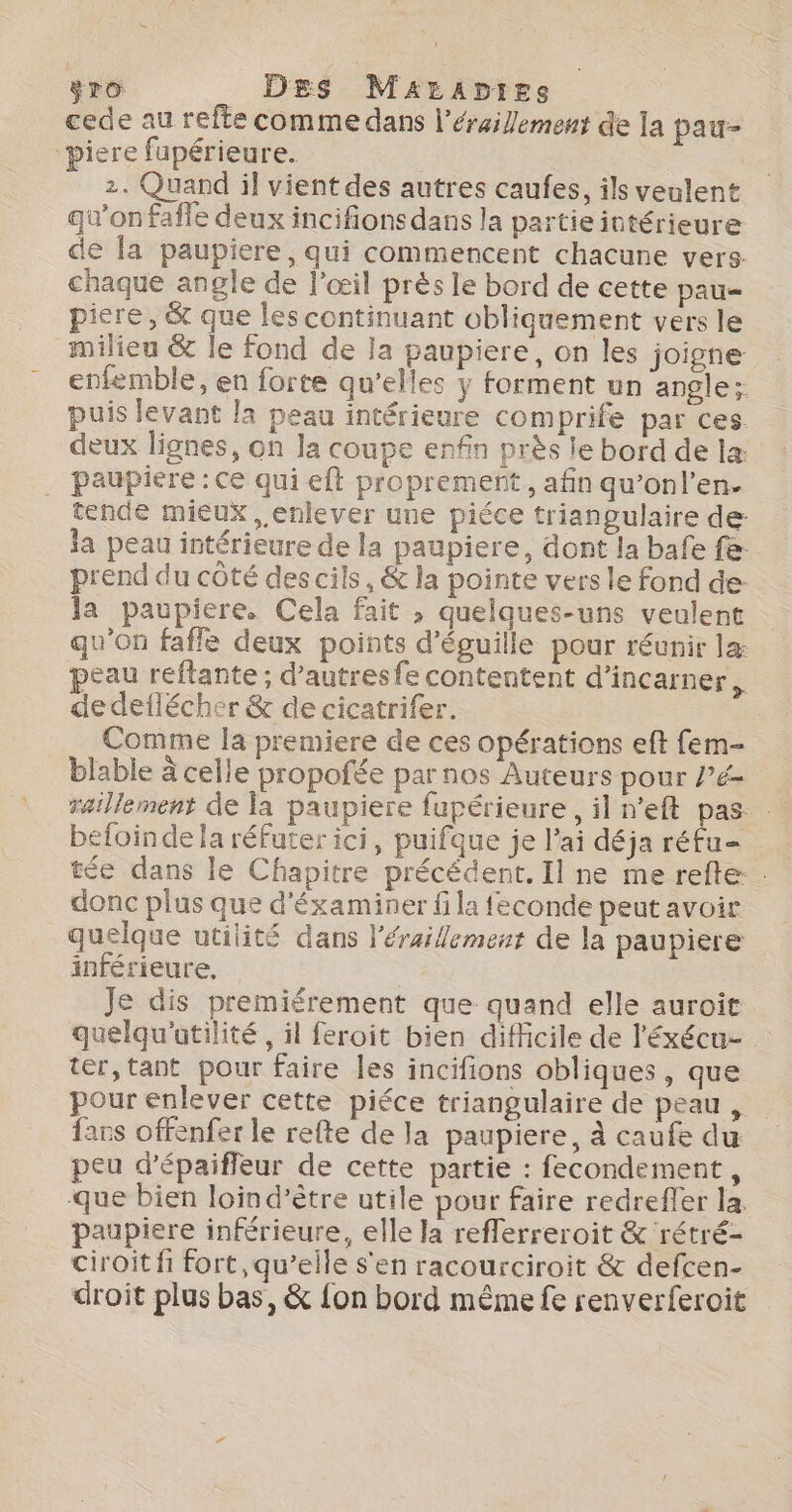 ro Des MzrApies cede au refte comme dans l’éraillement de la pau- “piere fupérieure. 2. Quand il vient des autres caufes, ils veulent qu’on fafle deux incifions dans la partie intérieure de la paupiere, qui commencent chacune vers. chaque angle de l'œil près le bord de cette pau piere, &amp; que les continuant obliquement vers le milieu &amp; le fond de la paupiere, on les joigne enfemble, en forte qu’elles y forment un angle; puis levant la peau intérieure comprife par ces deux lignes, on la coupe enfin près le bord de læ . paupiere : Ce qui eft proprement, afin qu’onl’en. tende mieux , enlever une piéce triangulaire de: la peau intérieure de la paupiere, dont la bafe fe: prend du côté des cils, &amp; la pointe vers le fond de- la paupiere. Cela fait » quelques-uns veulent qu'on fafle deux points d’éguille pour réunir la eau reftante; d’autresfe contentent d’incarner. de deflécher &amp; de cicatrifer. Comme la premiere de ces opérations eft fem- blable à celle propofée par nos Auteurs pour /’é- befoinde la réfuter ici, puifque je l'ai déja réfu= tée dans le Chapitre précédent. Il ne me refte. donc plus que d'éxaminer fi la feconde peut avoir quelque utilité dans l'érailement de la paupiere inférieure, Je dis premiérement que quand elle auroïit quelqu'atilité , il feroit bien difficile de l'éxécu- ter, tant pour faire les incifions obliques , que pour enlever cette piéce triangulaire de peau , fars offenfer le refte de la paupiere, à caufe du peu d’épaifleur de cette partie : fecondement, que bien loind’ètre utile pour faire redreffer la. paupiere inférieure, elle la reflerreroit &amp; rétré- ciroit fi fort, qu’elle s'en racourciroit &amp; defcen- droit plus bas, &amp; fon bord même fe renverferoit