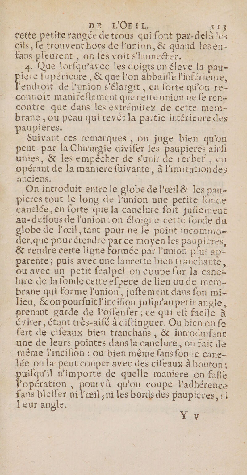 | DE LOEIL. | $13 cette petite rangée de trous qui font par-delà les cils, fe trouvent hors de l’union, &amp; quand lesen- fans pleurent , on les voit shumecer. ; 4. Que lorfqu’avec les doigts on éleve la pau pie:e fupérieure , &amp; que l'on abbaifle l’inférieure, l'endroit de l’union s’élargit , en forte qu’on re- contoit manifeftement que cette union ne fe ren= contre que dans les extrémitez de cette mem- brane , ou peau qui revêt la partie intérieure des paupierés. Suivant ces remarques , on juge bien qu’on peut par la Chirurgie divifer les paupieres ainfi unies, &amp; les empècher de s'unir de rechef , en opérant de la maniere fuivante, à l’imitationdes anciens. On introduit entre le globe de l'œil&amp; les pau- pieres tout Île long de l’union une petite fonde canelée, en lorte que la canelure foit juflement au-deflous de l'union : on éloigne cette fonde du globe de l'œil ,tant pour ne le point incommeo- der,que pour étendre par ce moyen les paupieres, &amp; rendre cette ligne formée par l'union plus ap- ou avec un petit fcalpel on coupe fur la cane= lure de la fonde cette efpece de lien ou de mem- brane qui forme l'union, juftement dans fon mi prenant garde de l’offenfer ; ce qui eft facile à éviter, étant très-aifé à diftinguer. Ou bienonfe ert de cifeaux bien tranchans , &amp; introduifant une de leurs pointes dansla canelure, on fait de mème lincifion : ou bien même fans fon e cane- lée on la peut couper avec des cifeaux à bouton; puifqu’il n'importe de quelle maniere on fafle V’opération , pourvü qu’on coupe l’adhérence fans blefler ni l'œil ; ni les bords des paupieres, ri } eur angle. AN