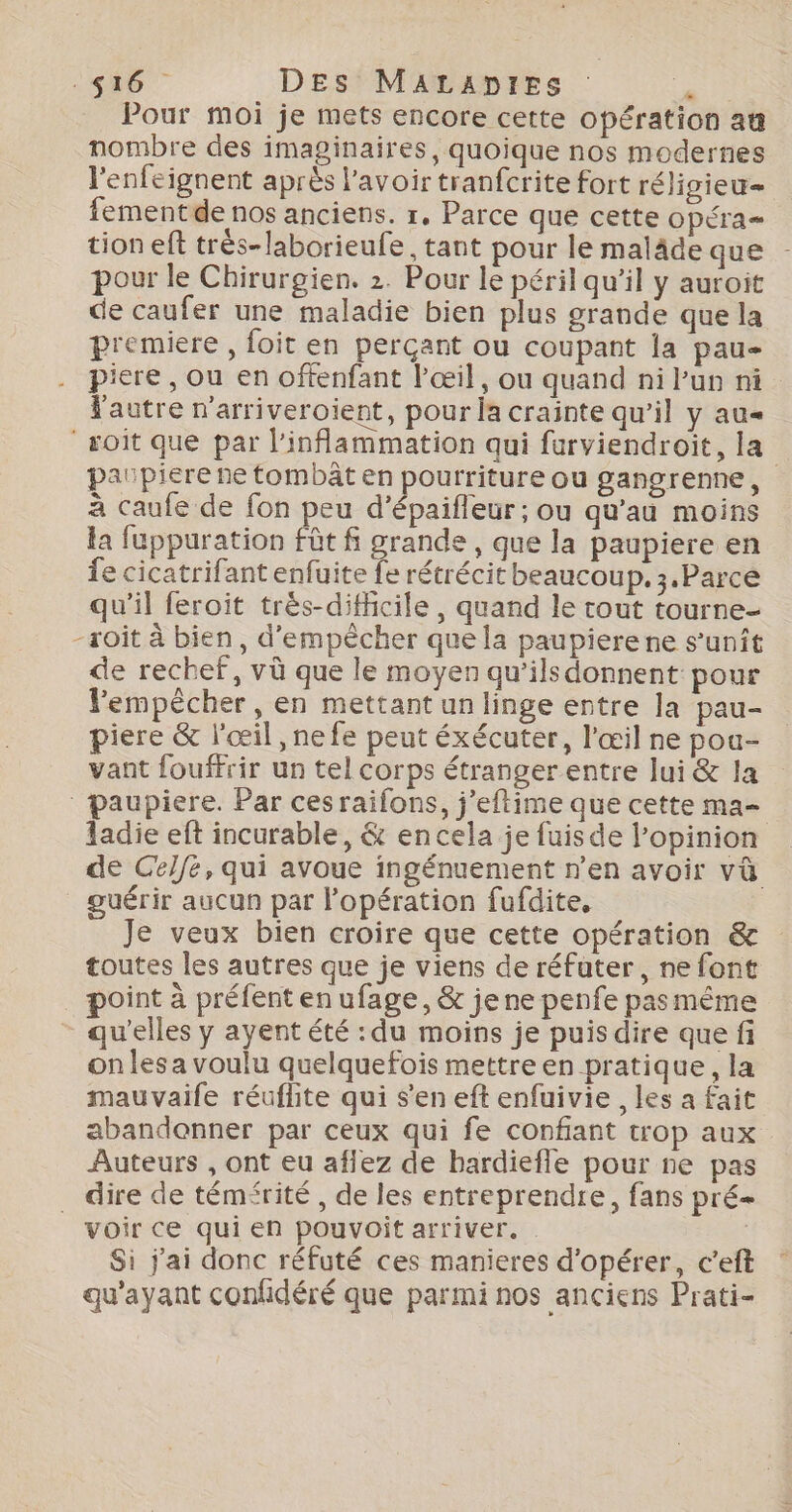 Pour moi je mets encore cette opération au nombre des imaginaires, quoique nos modernes l'enfeignent après l'avoir tranfcrite fort réligieu= fementde nos anciens. r, Parce que cette opéra tion eft trés-laborieufe, tant pour le maläde que - pour le Chirurgien. 2. Pour le péril qu'il y auroit de caufer une maladie bien plus grande que la premiere , foit en perçant ou coupant la pau- piere, ou en offenfant l'œil, ou quand ni Pun ni l'autre n'arriveroient, pour la crainte qu’il y au “soit que par l’inflammation qui furviendroit, la paupiere ne tombât en pourriture ou gangrenne, à caufe de fon peu d’épaifleur; ou qu’au moins la fuppuration fût f grande , que la paupiere en fe cicatrifant enfuite fe rétrécit beaucoup. 3.Parcée qu'il feroit très-difficile, quand le tout tourne- -soit à bien, d'empêcher que la paupierene s’unît de rechef, vù que le moyen qu’ilsdonnent pour Fempêècher, en mettant un linge entre la pau- piere &amp; l'œil , ne fe peut éxécuter, l'œil ne pou- vant fouffrir un tel corps étranger entre lui &amp; la paupiere. Par cesraifons, j’eftime que cette ma- ladie eft incurable, &amp; en cela je fuis de l'opinion de Celfe, qui avoue ingénuement n’en avoir vû guérir aucun par l'opération fufdite, Je veux bien croire que cette opération &amp; toutes les autres que je viens de réfuter, ne font point à préfent en ufage, &amp; je ne penfe pasmême qu'elles y ayent été : du moins je puis dire que fi on les a voulu quelquefois mettre en pratique, la mauvaife réuflite qui s’en eft enfuivie , les a fait abandonner par ceux qui fe confiant trop aux Auteurs , ont eu aflez de bardiefle pour ne pas dire de témfrité , de les entreprendre, fans pré | voir ce qui en pouvoit arriver. | Si j'ai donc réfuté ces manieres d'opérer, c'eft qu'ayant confidéré que parmi nos anciens Prati-