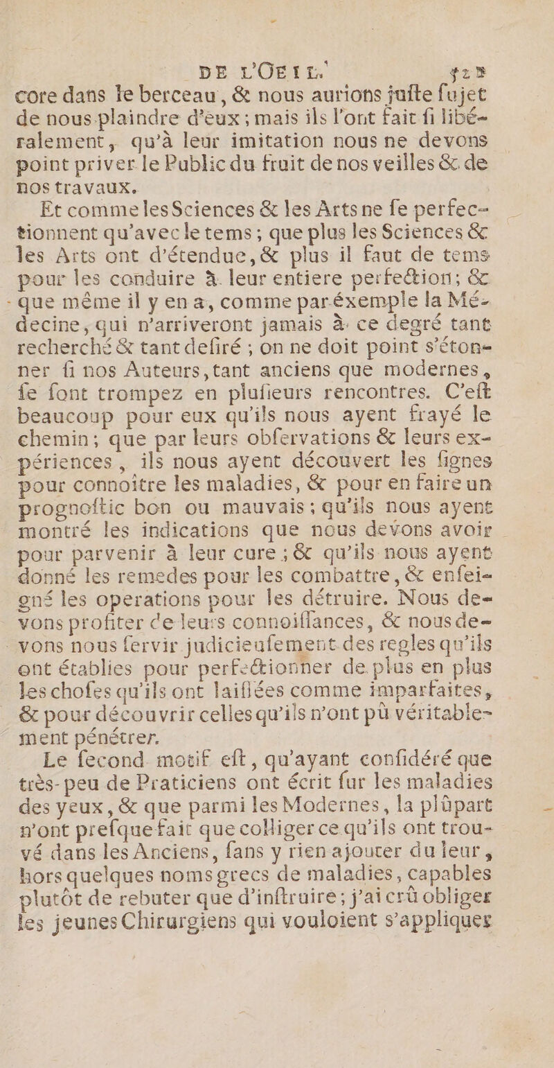 DE L'OEIL fz® core dans fe berceau, &amp; nous aurions juite fujet de nous plaindre d'eux ; mais ils l’ont Fait fi libé- ralement, qu’à leur imitation nous ne devons point priver le Public du fruit de nos veilles &amp; de nOS travaux. Et comme les Sciences &amp; les Arts ne fe perfec- tionnent qu'avec le tems, que plus les Sciences &amp; les Arts ont d’étendue,&amp; plus il faut de tems pour les conduire à. leur entiere perfettion; &amp; -que même il y en a, comme paréxemple la Mé- decine, qui n’arriveront jamais à. ce degré tant recherché &amp; tant defiré ; on ne doit point s'éton- ner fi nos Auteurs,tant anciens que modernes, fe font trompez en plufieurs rencontres. C'eft beaucoup pour eux qu’ils nous ayent frayé le chemin, que par leurs obfervations &amp; leurs ex- périences , ils nous ayent découvert les fignes pour connoître les maladies, &amp; pour en faireun progaoitic bon ou mauvais; qu'ils nous ayent montré les indications que nous devons avoir pour parvenir à leur cure ; &amp; qu’ils nous ayent donné les remedes pour les combattre, &amp; enfei- gné les operations pour Îles détruire. Nous de vons profiter de leurs connoiffances, &amp; nous de- - vons nous fervir judicieufement des regles qu’ils ent établies pour perfeétionner de plus en plus les chofes qu'ils ont laifiées comme imparfaites, &amp; pour découvrir celles qu’ils n’ont pü véritable- ment pénétrer. Le fecond. motif eft, qu'ayant confidéré que très- peu de Praticiens ont écrit fur les maladies des yeux, &amp; que parmi les Modernes, la plüpart wont prefque fait que coliger ce qu’ils ont trou- vé dans les Anciens, fans y rien ajouter du ieur, hors quelques noms grecs de maladies, capables lutôt de rebater que d’inftruire; j'ai crû obliger les jeunes Chirurgiens qui vouloient s’appliquer