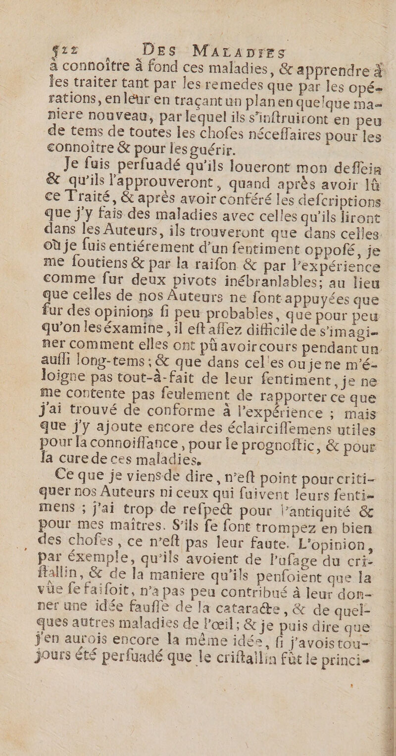 g22 Des Maraores € a connoître À fond ces maladies, &amp; apprendre À es traiter tant par les remedes que par les OpÉ= rations, en léur en traçant un planen quelque ma niere nouveau, par lequel ils s’inftruiront en peu de tems de toutes les chofes néceffaires pour les connoître &amp; pour les guérir. Je fuis perfuadé qu'ils loueront mon defféia &amp; qu’ils l'approuveront, quand après avoir là ce Traité, &amp; après avoir conféré les defcriptions que j'y fais des maladies avec celles qu'ils liront dans les Auteurs, ils trouveront que dans celles. où je fuis entiérement d’un fentiment oppolé, je me foutiens &amp; par la raifon &amp; par Pexpérience comme fur deux pivots inébranlables; au lieu que celles de nos Auteurs ne font appuyées que fur des opinions fi peu probables, que pour pew qu’on leséxamine , il eft aflez difficile de s'imagi= ner comment elles ont pü avoircours pendant un. aufhi long-tems ; &amp; que dans cel'es oujene m'é- Joigne pas tout-à-fait de leur fentiment, je ne me contente pas feulement de rapporter ce que j'ai trouvé de conforme à l'expérience ; mais que j'y ajoute encore des éclairciflemens utiles pour la connoiflance, pour le prognoftic, &amp; pour la cure de ces maladies, | Ce que je viensde dire, n’eft point pour criti- quer nos Auteurs ni ceux qui fuivent leurs fenti- mens ; j'ai trop de refpect pour l'antiquité &amp; pour mes maîtres. S'ils fe font trompez en bien des chofes , ce n’eft pas leur faute. L'opinion, par éxemple, qu'ils avoient de l’ufage du cri ftallin, &amp; de la maniere qu’ils penfoient que la vüe fe faifoit, n’a pas peu contribué à leur don- ner une idée fauffe de la cataracte, &amp; de quel- ques autres maladies de l'œil; &amp; je puis dire que j'en aurois encore la même idée, fi j'avoistou- jours êté perfuadé que le criftailin fût le princie