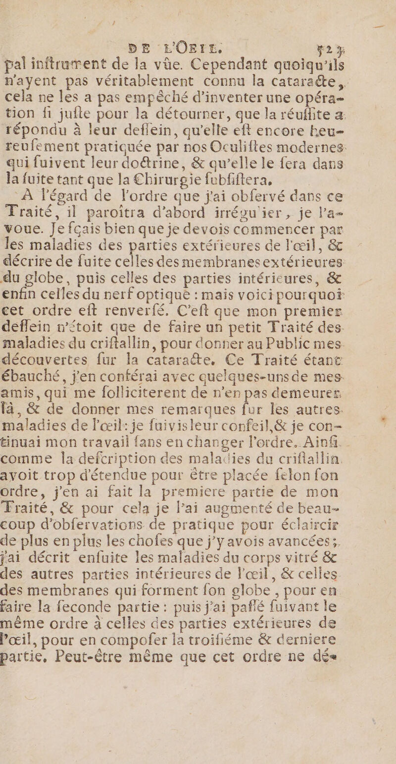 DE L'OErE. 2% pal inftrument de la vüe. Cependant quoiqu’ils n'ayent pas véritablement connu la cataracte, cela ne les a pas empèché d'inventer une opéra- tion fi jufte pour la détourner, que la réufite a: répondu à leur deflein, qu'elle eft encore heu- reufement pratiquée par nos Oculiftes modernes: qui fuivent leur doë&amp;rine, &amp; qu’elle le fera dans la fuite tant que la Chirurgie fubfiftera, | À l'égard de l'ordre que j'ai obfervé dans ce Traité, il paroitra d’abord irréwu'ier, je l'a voue. Je fçais bien que je devois commencer par les maladies des parties extérieures de l'œil, &amp; décrire de fuite celles des membranesextérieures du globe, puis celles des parties intérieures, &amp; enfin celles du nerf optique : mais voici pourquoi cet ordre eft renverfé. C’eft que mon premier deffein n’étoit que de faire un petit Traité des maladies du criftallin, pour donter au Public mes. découvertes fur la cataraéte. Ce Traité étant ébauché, j'en conférai avec quelques-unsde mes amis, qui me folliciterent de n’en pas demeurer. à, &amp; de donner mes remarques fur les autres. maladies de l'œil: je fuivisleur confeil,&amp; je con- tinuai mon travail fans en changer l'ordre. Ain. comme la defcription des maladies du criflallin. avoit trop d'étendue pour être placée felon fon ordre, j'en ai fait la premiere partie de mon Fraité, &amp; pour cela je lai augmenté de beau- coup d’obfervations de pratique pour éclaircir de plus en plus les chofes que j’yavois avancées ;. jai décrit enfuite les maladies du corps vitré &amp; des autres parties intérieures de l'œil, &amp; celles des membranes qui forment fon globe , pour en faire la feconde partie : puis j'ai pañié fuivant le même ordre à celles des parties extérieures de œil, pour en compofer la troifiéme &amp; derniere partie, Peut-être même que cet ordre ne dés