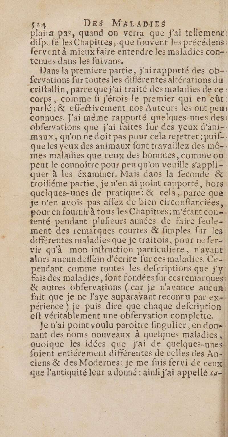 f24 DES MALADIES plai:a pas, quand on verra que j'ai tellement: difpufé les Chapitres, que fouvent les précédens: fervent à mieux faire entendre les maladies con-: tenues dans les fuivans, | Dans la premiere partie, j'airapporté des ob-- fervations fur toutes les différentes altérations du: criftallin, parce que j’ai traité des maladies de ce: corps, comme fi j'étois le premier qui en eùt: parlé; &amp; effeivement nos Auteurs les ont peur connues. J'ai même rapporté quelques unes des; obfervations que j'ai faites fur des yeux d’ani-. maux, qu'on nedoit pas pour cela rejetter; puif-- que les yeux des animaux font travaillez des mê-. mes maladies que ceux des hommes, comme on: peut le connoître pour peu qu'on veuille s'appli-. quer à les éxaminer. Mais dans la feconde &amp;: troifiéme païtie, je n’en ai point rapporté, hors: quelques-unes de pratique; &amp; cela, parce que: je n’en avois pas aflez de bien circonftanciées,, pour en fournir à tous les Chapitres; m’étant con: tenté pendant plufieurs années de faire feule- ment des remarques courtes &amp; fimples fur les différentes maladies que je traitois, pour ne fer- vir qu'à mon inftruétion particuliere, n'avant alors aucun deffein d'écrire fur ces maladies Ce- pendant comme toutes les defcriptions que j'y: fais des maladies, font fondées fur cesremarques: &amp; autres obfervations (.car je n'avance aucun: fait que je ne l'aye auparavant reconnu par ex-! périence ) je puis dire que chaque defcription eft véritablement une obfervation complette. je n'ai point voulu paroitre fingulier , en done. nant des noms nouveaux à quelques maladies, quoique les idées que j'ai de quelques-unes” foient entiérement différentes de celles des An- ciens &amp; des Modernes: je me fuis fervi de ceux} que l'antiquité leur a donné : ainfi j'ai appellé cz Ré Dodo €?