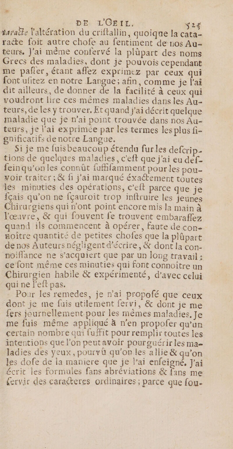 DE LOEIL, ‘2$ #araile laltération du criftallin, quoique la cata- racte foit autre chofe au fentiment de nos Au- teurs, Jai même confervé la plüpart des noms Grecs des maladies, dont je pouvois cependant me pañer, étant aflez exprimez par ceux qui font ufitez en notre Langue; afin, comme je l'ai dit ailleurs, de donner de la facilité à ceux qui voudront lire ces mêmes maladies dans les Au- teurs, de les y trouver, Et quand j'ai décrit quelque maladie que je n'ai point trouvée dans nos Au- teurs, je lai exprimée par les termes les plus fi- gnificatifs de notre Langue. Si je me fuisbeaucoup étendu furles defcrip- tions de quelques maladies, c'eft que j'ai eu def- feinqu’onles connût fufhfamment pour les pou- yoir traiter ; &amp; f1 j'ai marqué éxaétement toutes les minuties des opérations, c’eit parce que je fçais qu’on ne fçauroit trop inftruire les jeunes Chirurgiens qui n'ont point encore mis la main À l'œuvre, &amp; qui fouvent fe trouvent embaraflez quand ils commencent à opérer, faute de con Roître quantité de petites chofes que la plüpart de nos Auteurs négligent d'écrire, &amp; dont la con- noiflance ne s’acquiert que par un long travail : ce font même ces minuties qui font connoître un Chirurgien habile &amp; expérimenté, d'avec celui qui ne l’eft pas. D. Pour les remedes, je n'ai propofé que ceux “dont je me fuis utilement fervi, &amp; dont je me fers journellement pour les mêmes maladies, Je me fuis même appliqué à n’en propofer qu'un certain nombre qui {ufFit pour remplir toutes les intentions que l’on peutavoir pourguérir les ma —ladies des yeux, pourvü qu'on les allie &amp; qu’on les dofe de la maniere que je lai enfeigné, J'ai Æcrit les formules fans abréviations &amp; fans me dervir des caraéteres ordinaires ; parce que fou-