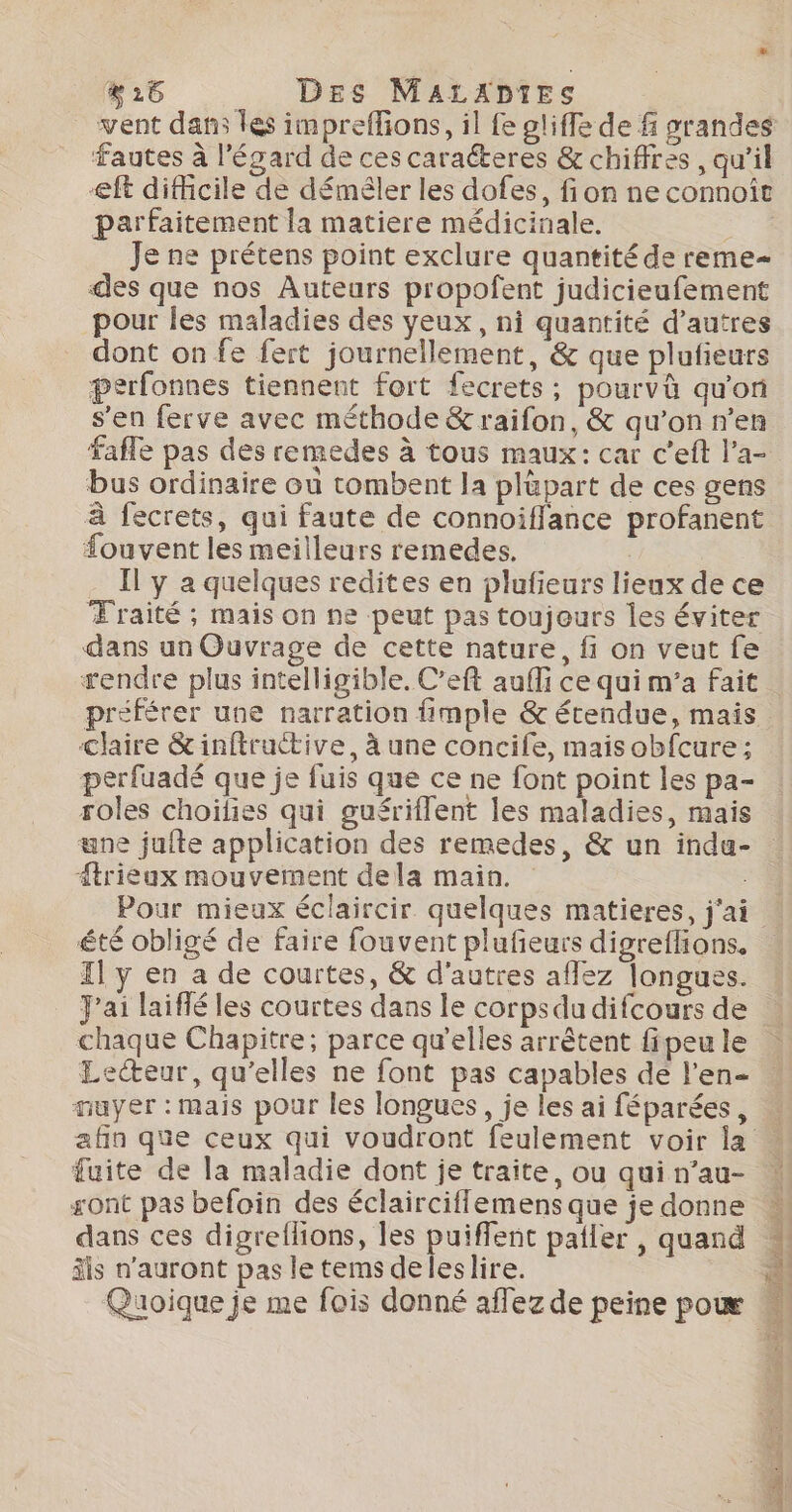 vent dans les impreffions, il fe gliffe de f grandes fautes à l'égard de ces caraéteres &amp; chiffres , qu’il eft difhcile de déméler les dofes, fion ne connoît parfaitement la matiere médicinale. Je ne prétens point exclure quantité de reme- des que nos Auteurs propofent judicieufement pour les maladies des yeux, ni quantité d’autres dont on fe fert journellement, &amp; que plufieurs perfonnes tiennent fort fecrets ; pourvà qu'on s'en ferve avec méthode &amp; raifon, &amp; qu’on n’en bus ordinaire ou tombent la plüpart de ces gens à fecrets, qui faute de connoifflance profanent fouvent les meilleurs remedes, | Il y a quelques redites en plufieurs lieux de ce Traité ; mais on ne peut pas toujours les éviter dans un Ouvrage de cette nature, fi on veut fe #endre plus intelligible. C’eft auffi ce qui m’a fait claire &amp;inftructive, à une concife, mais obfcure ; perfuadé que je fuis que ce ne font point les pa- roles choilies qui guériflent les maladies, mais une jufte application des remedes, &amp; un indu- trieux mouvement dela main. Pour mieux éclaircir quelques matieres, j'ai été obligé de faire fouvent plufeurs digreflions. Il y en a de courtes, &amp; d'autres aflez longues. J'ai laiffé les courtes dans le corpsdu difcours de chaque Chapitre; parce qu'elles arrêtent fipeu le Lecteur, qu'elles ne font pas capables dé l’en- auyer : mais pour les longues, je les ai féparées, fuite de la maladie dont je traite, ou qui n’au- sont pas befoin des éclairciflemens que je donne äis n'auront pas le tems deleslire.