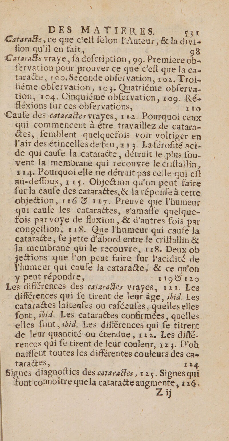 \ | DES MATIERES. £3r Cataraëte, ce que c'eft felon l’Auteur, &amp; la divise fion qu'il en fait, 98 Cataratle vraye, fa defcription, 99. Premiere ob. fervation pour prouver ce que c’eft que la ca- taracte, 100.S2conde obfervation, 102. Troi= liéme obfervation, ro3. Quatriéme obferva- tion, 104. Cinquiéme obfervation, 109. Ré fléxions {ur ces obfervations, YI10 Caufe des catarattes vrayes, 112. Pourquoi ceux qui commencent à être travaillez de catara- tes, femblent quelquefois voir voltiger en l'air des étincelles de feu , x r 3. Laférofité aci- de qui caufe la cataracte , détruit le plus fou- vent la membrane qui recouvre lecriftallin, 114. Pourquoi elle ne détruit pas ceile qui eft au-deflous, x r$. Objeétion qu’on peut faire far la Caufe des cataraétes, &amp; la réponfe à cette objection, 116 S 1:47. Preuve que l'humeur qui caufe les cataractes, s'amafle quelque- fois par voye de fluxion, &amp; d’autres fois par congethion, 118. Que l'humeur qui caufe la cataracte, fe jette d’abord entre le criftallin &amp; la membrane qui le recouvre, 118. Deux ob jetions que Fon peut faire fur Pacidité de Thumeur qui caufe la cataraéte, &amp; ce qu'on y peut répondre, - 1190 120 Les différences des catzraëles vrayes, 122. Les différences qui fe tirent de leur âge, #b;Z. Les cataractes laiteafrs ou caféeufes , quelles elles font, ibid. Les cataractes confirmées, quelles elles font, 5bid, Les différences qui fe titrent de leur quantité ou étendue, 122. Les diffé- rences qui fe tirent de leur couleur, 123. D'où naiflent toutes les différentes couleurs des ca- taractss, : 124 Signes diagnoftics des cataraëles, 125. Signes qui font connoitre que la cataracte augmente, 126. Z ij