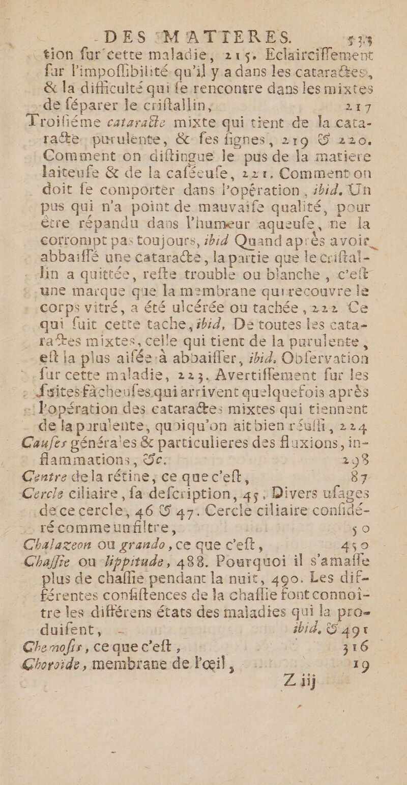 Û -DES ®MATIERES. NE tion fur cette maladie, 215. Eclairciflement far limpoflibilité qu’il y a dans les cataraëtes,, &amp; la difficulté qui fe rencontre dans les mixtes de féparer le criftallin, 71 _ Troifiéme cataratle mixte qui tient de la cata- racte. purulente, &amp;: fes fignes, 219 © 220. Comment on diftingue le pus de la matiere laiteufe &amp; de la caféeufe, 121, Comment on doit fe comporter dans Popération, sbid, Un pus qui n'a point de mauvaife qualité, pour être répandu davs l'humeur aqueufe, ne la corrompt pa: toujours, ibid Quand après avoir. abbaiffé une cataracte, la partie que le criftal- . “lin a quittée, refte trouble ou blanche , c’eft- une marque que la membrane quirecouvre Île corps vitré, a été ulcérée ou tachée ,222 Ce qui fuit cette tache, ibid, De toutes les cata rates mixtes, celle qui tient de la purulente, eft ja plus aifée:à abbaifler, ibid, Obfervation fur cette maladie, 223. Avertiflement fur les : Sites Fächeufesqui arrivent quelquefois après :! Popération des cataraétes mixtes qui tiennent de la paruténte, quoiqu'on ait bien réufli, 224 Caufes généra'es &amp; particulieres des uxions, in- flammations, Sc: 298 Centre dela rétine, ce que c’elt, | 87 Cercle ciliaire, fa defcription, 45. Divers ufages .dece cercle, 46 5 47. Cercle ciliaire confidé- .… récommeunfitre, ie ti oO Chalazeon Où grande, ce que c’eft, 450 Chajlie ou -bppitade, 488. Pourquoi il s’amafle plus de chaflie pendant la nuit, 490. Les dif- férentes confiftences de la chaflie font connoi- tre les différens états des maladies qui la pro= duifent, - ibid, © ag® Chemofis,cequec’elt, : 4 A 316 Chorside, membrane de Fœil, 7 219