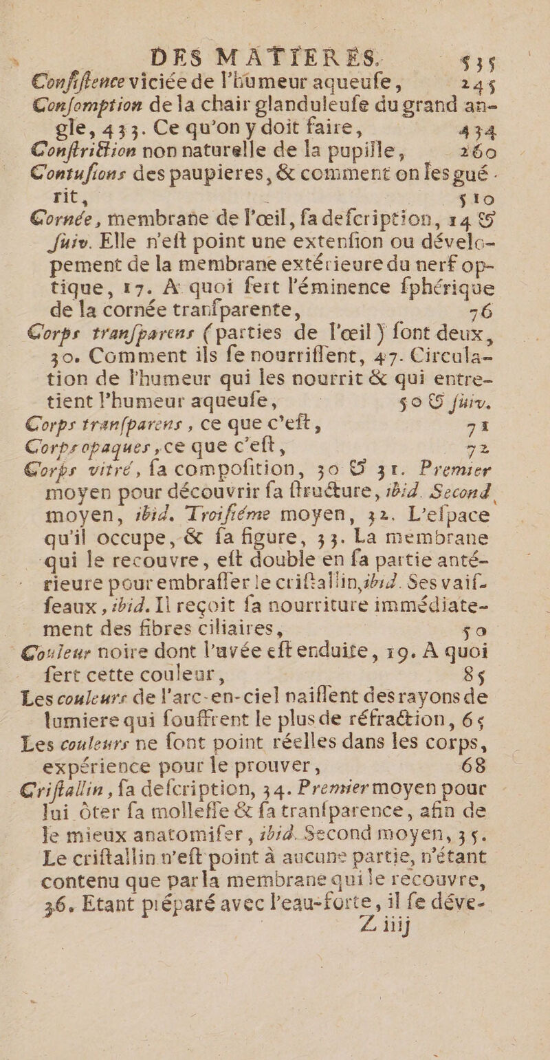 Confiflence viciée de l'humeur aqueufe, 214$ Confomption de la chair glanduleufe du grand an- gle, 433. Ce qu’on y doit faire, 434 : Conftriétion non naturelle de la pupille, 260 Contufions des paupieres, &amp; comment on les gué . rit i é sio Cornée, membrane de l'œil, fa defcription, r4 5 Jüuiv. Elle n'eit point une extenfion ou dévelc- pement de la membrane extérieure du nerf op- tique, 17. À quoi fert l'éminence fphérique de la cornée trarfparente, 76 Corps tranfparens (parties de l'œil ) font deux, 30. Comment ils fe nourriflent, 47. Circula- tion de l'humeur qui les nourrit &amp; qui entre- tient l'humeur aqueufe, so 5 füiv. Corps tranfparens , ce que C’eft, 73 Corpropaques ,ce que c'elt, 72 Corps vitré, fa compofition, 30 © 31. Premier moyen pour découvrir fa ffruéture, 584 Second moyen, #bid. Troifiéme moyen, 32. L’efpace qu'il occupe, -&amp; fa figure, 33. La membrane qui le recouvre, eft double en fa partie anté- rieure pour embrafler le criftallin,shs2. Ses vaif. feaux , ibid. Il reçoit fa nourriture immédiate ment des fibres ciliaires, so Couleur noire dont l’avée eftenduite, 19. À quoi fert cette couleur, 8s Les couleurs de l'arc-en-ciel naïflent desrayonsde lumiere qui fouffrent le plus de réfrattion, 6: Les couleurs ne font point réelles dans les corps, expérience pour le prouver, 68 Criflallin , fa defcription, 34. Premier moyen pour _ Jui Ôter fa molleffe &amp; fa tranfparence, afin de le mieux anatomifer, s4/4. Second moyen, 35. Le criftallin n’eft point à aucune partie, n'étant contenu que parka membrane qui le recouvre, 36, Etant préparé avec Ras , il fe déve- | iiij