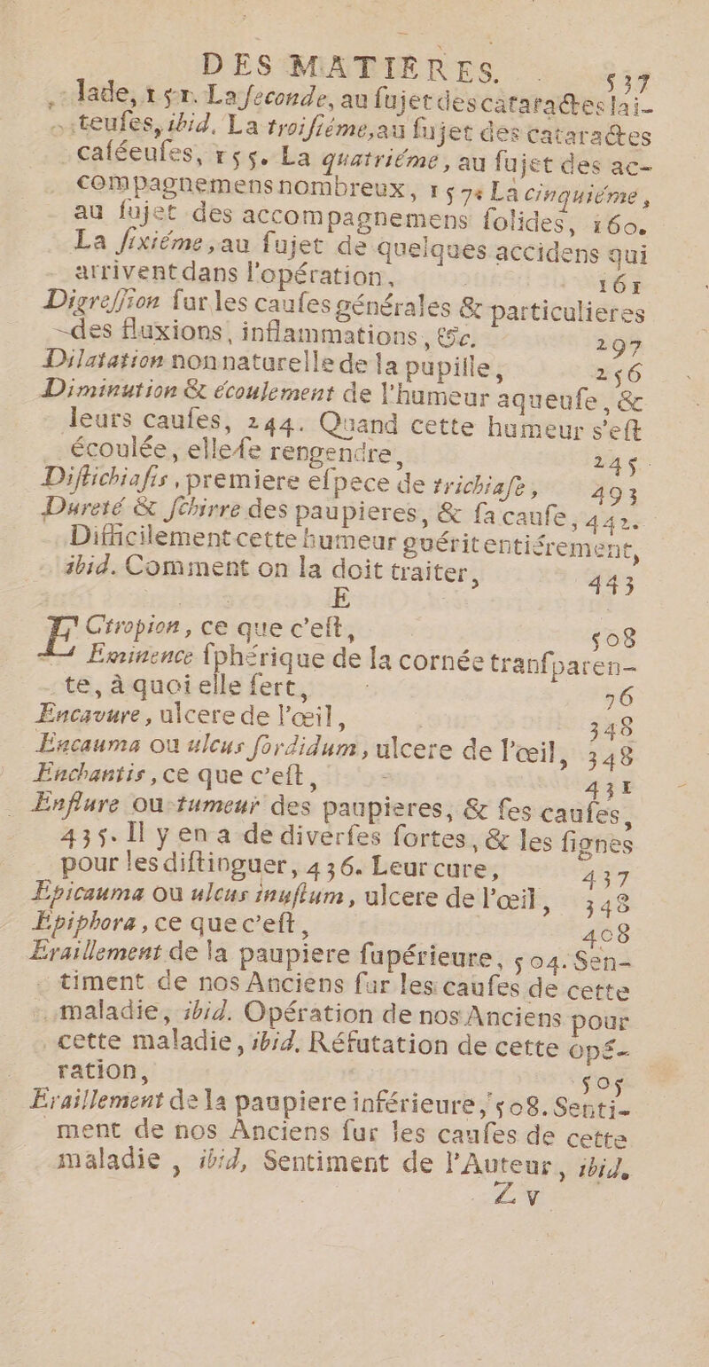 - Jade, 1 sr. La feconde, au fujet descatarades lai teufes, ibid, La troifiéme,at fujet des cataractes _caféeufes, r55. La quatriéme, au fujet des ac- compaghemensnombreux, r $ 74 La cinquiéme, au fujet des accompagnemens folides, 160. La fixiéme ,au fujet de quelques accidens qui _ arriventdans l'opération, | 167 Digreffion fur les caufes générales &amp; particulieres -des fluxions, inflammations, &amp;c. 297 Dilatation nonnaturelle de la pupille, 256 Diminution &amp; écoulement de l'humeur aqueufe, &amp; leurs caufes, 244. Quand cette humeur s'eft écoulée, elle{e rengendre, 214$. Difhichiafis , premiere ef pece de frichiafe, 293 Dareté &amp; Jéhirre des paupieres, &amp; fa caufe, 442. Dificilement cette humeur guéritentifremen é ibid. Comment on la doit traiter, 443 E Ciropion, ce que c’eft, ‘08 4 Eminence fph£rique de la cornée tranfparen- te, à quoi elle fert, ; 16 Encavure, uicere de l'œil, | 348 Escaums où ulcus fordidum, uicere de Pœil, 348 Enchantis, ce que c’eft, 43E Enflure Où-tumeur des paupieres, &amp; fes caufes, 435. Il y en a de diverfes fortes, &amp; les fignes pour les diftinguer, 436. Leur cure, 37 Epicauma Où ulcus inuflum, ulcere de l'œil, 348 Epiphora, ce quec’eft, 408 Eraillement de la paupiere fupérieure, ; 04. Sen- . timent de nos Anciens fur les caufes de cette -. maladie, 5bid. Opération de nos Anciens pour cette maladie, sbid, Réfutation de cette OpÉ- ration, | k sos Eraillement de la paupiere inférieure, ‘08. Senti- _ment de nos Anciens fur les caufes de cette maladie , ibid, Sentiment de LÉRSMrE ibid, .V