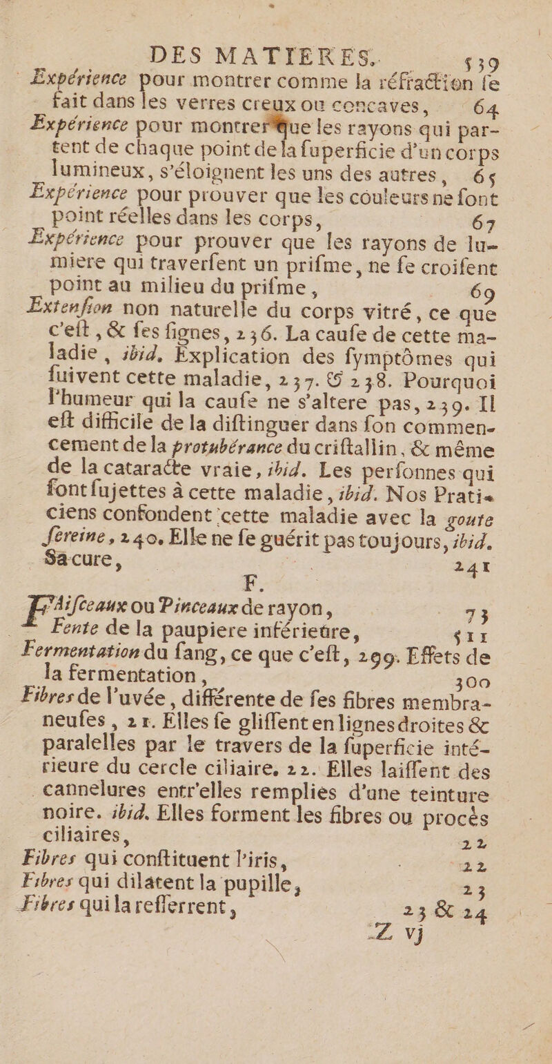 DES MATIERES. 439 Expérience pour montrer comme la réfraétion fe fait dans les verres creux où concaves, 64 Expérience pour cire tes rayons qui par- tent de chaque point de la fuperficie d’un corps lumineux, s’éloignent les uns des autres, 6 Expérience pour prouver que les couleurs ne font point réelles dans les corps, 67 Expérience pour prouver que les rayons de lu miere qui traverfent un prifme, ne fe croifent point au milieu du prifme, 69 Extenfion non naturelle du corps vitré, ce que c'elt , &amp; fes fignes, 236. La caufe de cette ma- ladie, 5554, Explication des fymptômes qui fuivent cette maladie, 237. © 238. Pourquoi l'humeur qui la caufe ne s’altere pas, 239.11 eft difficile de la diftinguer dans fon commen- cement de la protubérance du criftallin, &amp; même de la cataracte vraie, shid. Les perfonnes qui font fujettes à cette maladie , ibid. Nos Pratia ciens confondent ‘cette maladie avec la goare Jéreine, 140, Elle ne fe guérit pas toujours, ibid. Sacure, 241 Aifceaux où Pinceaux de rayon, 73 © Fente de la paupiere inférietre, SII Fermentation du fang, ce que c’eft, 299. Effets de la fermentation, 300 Fibres de l’uvée, différente de fes fibres membra- neufes , 2 r. Elles fe gliflentenlignesdroites &amp; paralelles par le travers de la fuperficie inté- rieure du cercle ciliaire, 22. Elles laiffent des _cannelures entr'elles remplies d’une teinture noire. ibid, Elles forment les fibres ou procès ciliaires, 2% Fibres qui conftituent l'iris, HE 22 Fibres qui dilatent la pupille, 23 Fibres quilarefferrent, 23 &amp; 24 Z NV}