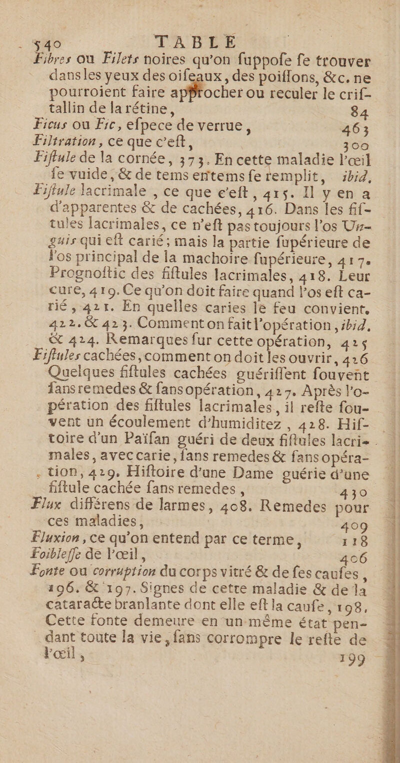 … . No TABLE Fibres où Filets noires qu’on fuppofe fe trouver dans les yeux des oifeaux, des poiflons, &amp;c. ne pourroient faire aMocies ou reculer le crif- tallin de larétine, 84 Ficus où Fic, efpece de verrue, 463 Filtration, ce que c’eft, 300 Fiftule de la cornée, 373. En cette maladie l'œil fe vuide, &amp; de tems ertemsfe remplit, ibid, Fijtule Jacrimale , ce que e’eft, 415. Il yen a d'apparentes &amp; de cachées, 416. Dans les fif- tules lacrimales, ce n’eft pas toujours l'os Us- guis qui eft carié; mais la partie fupérieure de l'os principal de la machoire fupérieure, 41 7. Prognoftic des fiflules lacrimales, 418. Leur cure, 419. Ce qu'on düit faire quand los eft ca- rié, 421. En quelles caries le feu convient. 422.&amp; 423. Commenton faitl’opération, ibid, _. &amp; 424. Remarques fur cette opération, 425 Fiffules cachées,comment on doit les ouvrir, 416 Quelques fiftules cachées guériffent fouvent Tansremedes &amp; fansopération, 427. Après l’o- pération des fiftules lacrimales,, il refte fou- vent un écoulement d’humiditez , 428. Hif- toire d'un Païfan guéri de deux fiflules lacrie. | males, avec carie, fans remedes &amp; fansopéra- 1 . tion, 429. Hiftoire d’une Dame guérie d’une fiftule cachée fans remedes , 430 Flux différens de larmes, 408. Remedes pour ces maladies, 409 Fluxion , ce qu’on entend par ce terme, 118 Foibleffe de l'œil, 406 Fonte ou corrption du corps vitré &amp; de fes caufes , 196. &amp; 197. Signes de cetre maladie &amp; de la cataracte branlante dont elle ef la caufe, 198, Cette fonte demeure en un même état pen- dant toute la vie, fans corrompre le refte de Pœi] , | 199