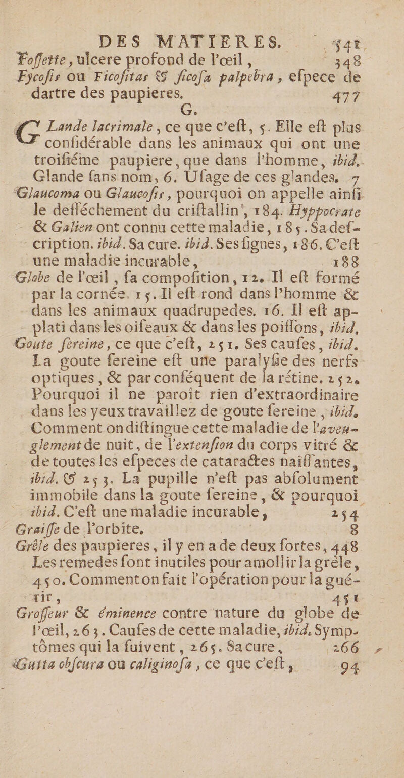 DES MATIERES, . #at. Fofleite , ulcere profond de l’œil , 348 Fycofis où Ficofitas &amp; fico[a palpebra , efpece de dartre des paupieres. 477 G G Lande lacrimale , ce que c’eft, s. Elle eft plus confidérable dans les animaux qui ont une troifiéme paupiere, que dans l'homme, ibid. Glande fans nom, 6. Ufage de ces glandes, &gt; Glaucoma où Glaucofir , pourquoi on appelle ainfi le defféchement du criftallin', 184. Hyppocrate — &amp; Galien ont connu cette maladie, r8$5.Sadef- cription. sbid. Sa cure. #bid. Ses lignes, 186. C’eft une maladie incurable, 188 Globe de l'œil , fa compoñition, 12. Il eft Formé par la cornée. r $.1l eft rond dans Phomme &amp; dans les animaux quadrupedes, 16. Il eft ap- plati dans les oifeaux &amp; dans les poiffons, ibid, Goute fereine, ce que c'elt, 251. Ses caufes, ibid. La goute fereine eft uñe paralyhe des nerfs optiques, &amp; par conféquent de la rétine. 242, Pourquoi il ne paroïit rien d’extraordinaire . dans les yeux travaillez de goute fereine , 5h54, Comment ondiftingue cette maladie de l'ove- glement de nuit, de l’extenfion du corps vitré &amp; de toutes les efpeces de cataraétes naïflantes, ibid. &amp; 25 3. La pupille n’eft pas abfolument immobile dans la goute fereine , &amp; pourquoi ibid. C'eft une maladie incurable, 2,4 Graiffe de l’orbite, 8 Grêle des paupieres, il y en a de deux fortes, 448 Les remedes font inutiles pour amollirla grêle, 450. Comment on fait l'opération pour la gué- ‘xir, | A$E Groffeur &amp; éminence contre nature du globe de l'œil, 26 3. Caufes de cette maladie, sb;d. Symp- tômes qui la fuivent , 265. Sacure, 266 Guita obfcura où caliginofa , ce que c’eft, 94