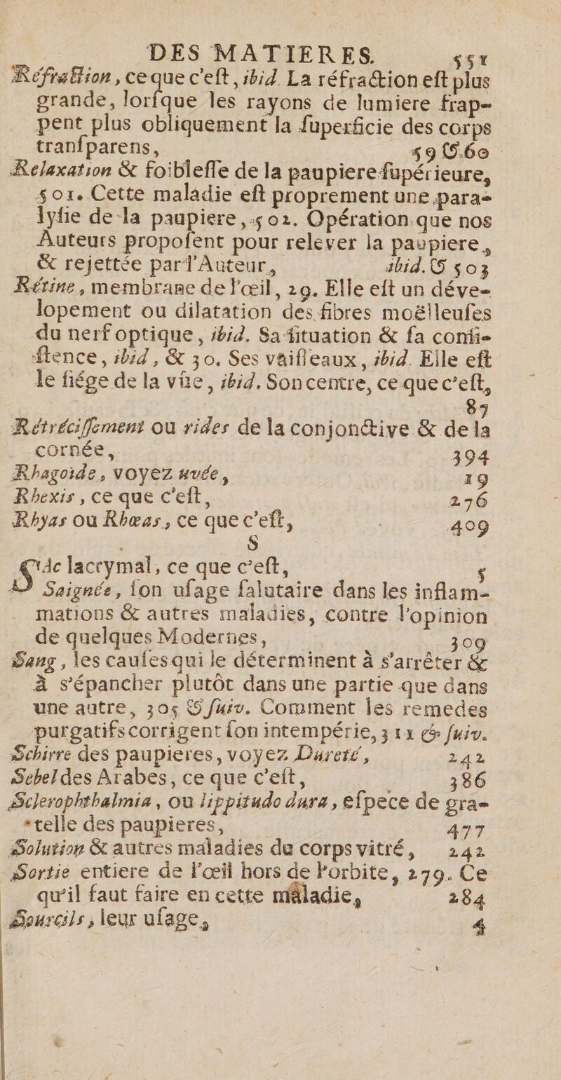 Refrafion, ce Fe c'eft ibid La réfraction eft plus grande, lorfque les rayons de lumiere frap- pent plus obliquement la fuperficie des corps tranfparens, __s9 56e Relaxation &amp; foiblefle de la paupierefupérieure, so1. Cette maladie eft proprement une para \yfie dela paupiere 5 02. Opération que nos Auteurs propofent pour relever la paupiere, &amp; rejettée parl Auteur, sbid.G $03 Rérine, membrane de l'œil, 29. Elle eft un déve- lopement ou dilatation des fibres moëlleufes du nerf optique, ibid. Sa fituation &amp; fa confi- ftence, ibid, &amp; 30. Ses vaifleaux, bid. Elle eft le fiége de la vie, ibid, Soncentre, ce que c’eft, 87 Rétréciffement ou rides de la conjonctive &amp; de la cornée, 394 Rhagçoide, VOYEZ uvée, 19 Rhexis , ce que cet, 276 Rhyas où Rhæss, ce que c’eft, 409 S Si lacrymal, ce que c’eft, $ À Saignée, ion ufage falutaire dans les inflam- mations &amp; autres maladies, contre l'opinion de quelques Modernes, 309 Sang , les cauies qui le déterminent à s'arrêter &amp; à s’épancher plutôt dans une partie que dans une autre, 30% 9 /uiv. Comment les remedes purgatifs corrigent fon intempérie, 313 @ fuiv. Schirre des paupieres, voyez Dureré, 242 Sebeldes Arabes, ce que c’eit, 86 ÆSclerophthalmia, où lippitudo dura, efpece de gra *telle des paupieres, 477 Solution &amp; autres maladies du corps vitré, 242 Sortie entiere de l'œil hors de Porbite, 279. Ce _ quil faut faire en cette méladie, 284 Sourcils, leur ufage, 4