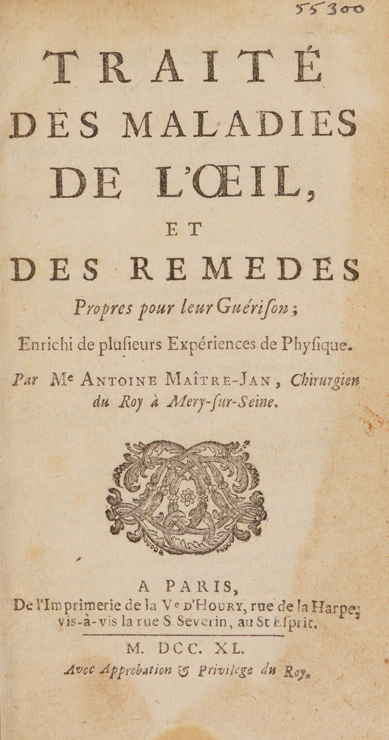 TRAITÉE DES MALADIES DE L'ŒIE, ET Propres pour leur Guérifen; 4 + ie. Enrichi de plufieurs Expériences de Phyfique. | Par Me ANroiNE Maître-JAN, Chirurgien du Roy à Aery name À PARIS, De l'imprimerie de ja Ve D Hop ma, rue de are à | vis-a- vis la rue S Severin, au St Efpric. + | MDCC. XL. : AVEC Approbation 5 Privilege du Ross au