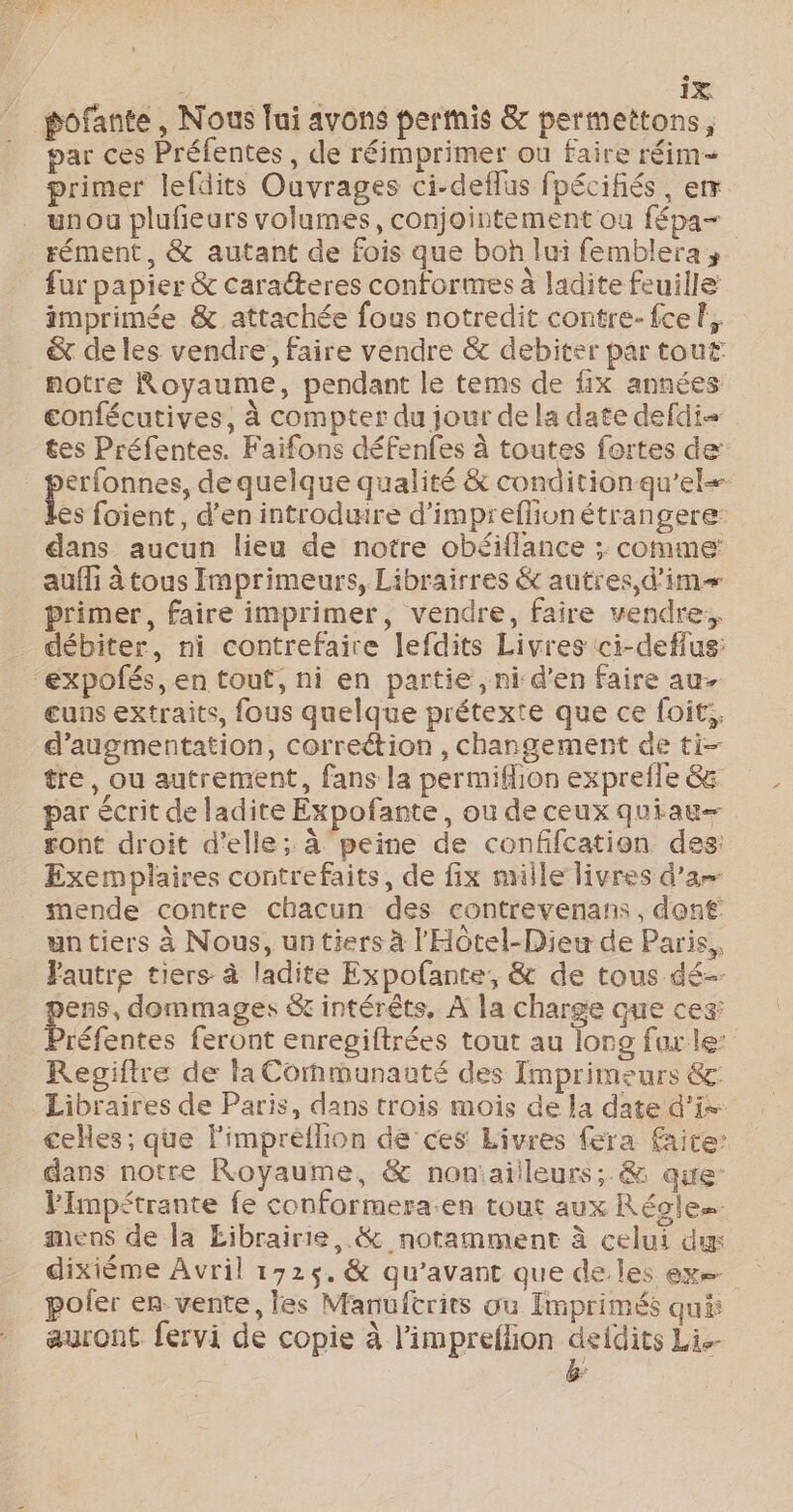 pofante , Nous lui avons permis &amp; permettons, par ces Préfentes, de réimprimer ou faire réim= primer lefdits Ouvrages ci-deflus fpécifiés, em unou plufieurs volumes, conjointement ou fépa= rément, &amp; autant de fois que boh lui femblera; fur papier &amp; caracteres confornres à ladite feuille imprimée &amp; attachée fous notredit contre-fcef. &amp; de les vendre, faire vendre &amp; debiter par tout notre Royaume, pendant le tems de fix années confécutives, à compter du jour de la date defdi= tes Préfentes. Faifons défenfes à toutes fortes de erfonnes, de quelque qualité &amp; condition qu’el- s foient, d'en introduire d’impreflionétrangere: dans aucun lieu de notre obéiflance ;. comme: aufli à tous Imprimeurs, Librairres &amp; autres, d’im primer, faire imprimer, vendre, faire vendre:, débiter, ni contrefaire lefdits Livres ci-deffus: expolés, en tout, ni en partie, ni d'en faire au- euns extraits, fous quelque prétexte que ce foit:, d'augmentation, correétion , changement de ti- tre, ou autrement, fans la permiflion exprefle &amp; par écrit de ladite Expofante, ou de ceux quiau— gont droit d'elle; à peine de confifcation des: Exemplaires contrefaits, de fix mille livres d'a mende contre chacun des contrevenans, dont un tiers à Nous, un tiers à l'Hôtel-Dieu de Paris, autre tiers à ladite Expofante, &amp; de tous dé- pens, dommages &amp; intérêts, À la charge que ces: Préfentes feront enregiftrées tout au long far le: Regiftre de la Communauté des Imprimeurs 6 Libraires de Paris, dans trois mois de la date d’is: cehes ; que l'impreéflion dé ces Livres fera faite: dans notre Royaume, &amp; nonaiileurs; &amp; que Fimpétrante fe conformera.en tout aux Régles sens de la Eibrairie .&amp; notamment à celui du dixième Avril 1725. &amp; qu'avant que de. les exe poler en. vente, les Manufcrits où Imprimés qui: auront fervi de copie à l’impreflion deidits Li.- L