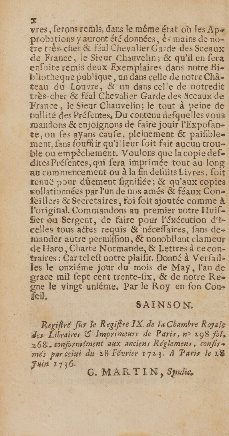 vres , ferons remis, dans le mème état où les Apæ probations y auront été données, &amp;s mains de no- tre très-cher &amp; féal Chevalier Garde des Sceaux de France, le Sieur Chauvelin; &amp; qu’il en fera enfaite remis deux Exemplaires dans notre Bi« bliotheque publique, un dans celle de notre Chä- teau du Louvre, &amp;' un dans celle de notredit très-cher &amp; féal Chevalier Garde des Sceaux de France, le Sieur Chauvelin; le tout à peine de nallité des Préfentes, Du contenu defquelles vous. mandons &amp; enjoignons de faire jouir l'Expofan- te,ou fes ayans caufe, pleinement &amp; paifble ment, fans fouffrir qu’il leur foit fait aucun trou- ble ou empêchement. Voulons que la copie def dites Préfentes, qui fera imprimée tout au long au commencement ou à la fin defdits Livres, foit tenuë pour düement fignifiée; &amp; qu'aux copies collationnées par l’un de nos amés &amp; féaux Con&lt; #eillers &amp; Secretaires, foi foit ajoutée comme à l'original. Commandons au premier notre Huif- fer où Sergent, de faire pour l’éxécution d’i- celles tous actes requis &amp; néceflaires, fans de« imander autre permiflion, &amp; nonobflant clameur de Haro, Charte Normande, &amp; Lettres à cecon- traires : Car tel eff notre plaifir, Donné à Verfail- les le onziéme jour du mois de May, lan de grace mil fept cent trente-fix, &amp; de notre Re gne le vingt-uniéme. Par le Roy en fon Con&lt; _feil, ; SAINSON. Regifiré fur le Regiftre IX. de la Chambre Royale des Libraires 5 Imprimeurs de Paris, no 298 fol, 268. conformément aux anciens Réglemens, confir més par celui du 28 Féurier 1723. À Paris le 18 Fuin 1736. | | G. MARTIN, Sirdie DS