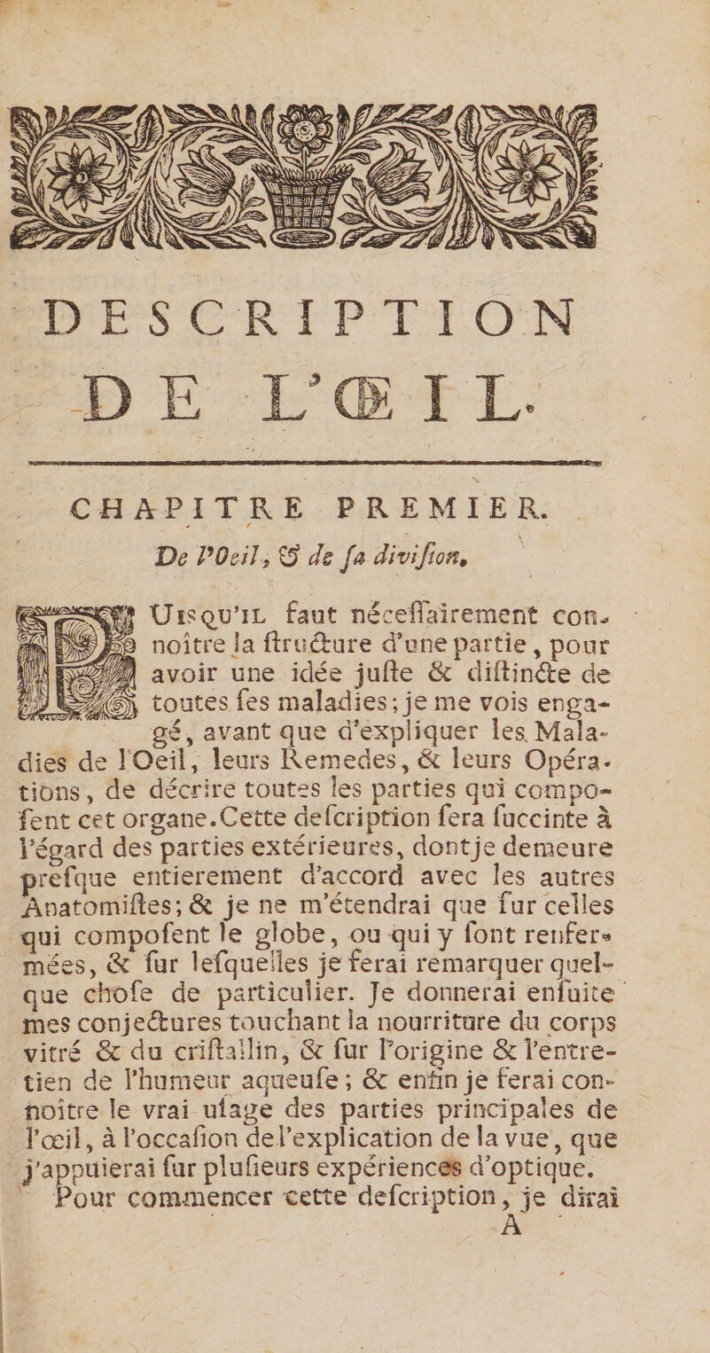 ESS l SN x 2 A S D D { te EDS) 1 j = Ÿ CA &lt;= Res LAS KR YF &lt; LI pre Lg, \ N SP ŸÈ e ES NN , 8 Ne LE \ à NS (4 RSS n'EZ ES Lé =&gt; w [4 N É \ à ER DESCRIPTION CHAPITRE PREMIER. De POeil, &amp; de fa divifion Urisqu'ic faut néceflairement con. D noître ja ftruéture d’une partie, pour 2/4 avoir une idée juite &amp; diftinéte de 2G) toutes fes maladies; je me vois enga- gé, avant que d'expliquer les Mala- dies de l'Oeil, leurs Remedes, &amp; leurs Opéra- tions, de décrire toutes les parties qui compo- fent cet organe.Cette defcription fera fuccinte à l'égard des parties extérieures, dontje demeure prefque entierement d'accord avec les autres Avpatomiftes; &amp; je ne m'étendrai que fur celles qui compofent le globe, ou qui y font renfer« mées, &amp; fur lefquelles je ferai remarquer quel- que chofe de particulier. Je donnerai enfuite mes conjeétures touchant la nourriture du corps vitré &amp; du criftaïilin, &amp; fur l’origine &amp; l’entre- tien de l'humeur agueufe ; &amp; enfin je ferai con- noître le vrai ufage des parties principales de l'œil, à l'occafion del’explication de la vue, que j'apouierai fur plufieurs expériencés d'optique. ” Pour commencer cette defcription, je dirai