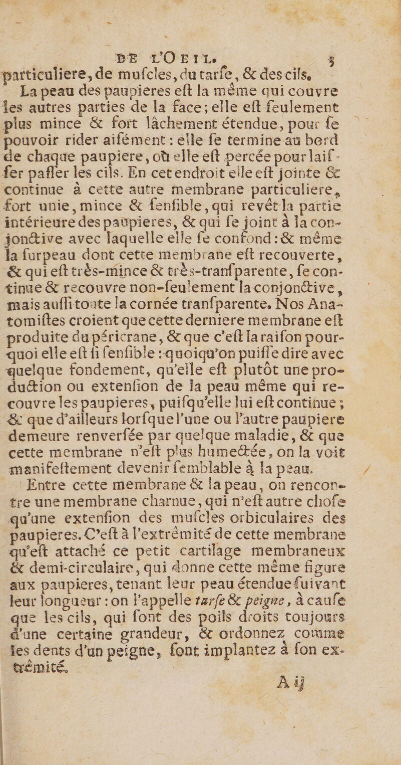 = ER DE L'OEIL À particuliere, de mufcles, du tarfe, &amp; des cils. La peau des paupieres eft la mème qui couvre les autres parties de la face; elle eft feulement plus mince &amp; fort lâchement étendue, pour fe pouvoir rider aifément : elle fe termine au berd de chaque paupiere, où elle eft percée pour laif- fer pañler les cils. En cetendroit elleeft jointe &amp; continue à cette autre membrane particuliere, fort unie, mince &amp; fenfible, qui revêt la partie intérieure des paupieres, &amp; qui fe joint à lacon- jonétive avec laquelle elle fe confond :&amp; même la furpeau dont cetie membrane eft recouverte, &amp; quieft très-mince &amp; très-tranfparente, fe con- tinue &amp; recouvre non-feulement laconjonttive, mais auflitoute la cornée tranfparente, Nos Ana- tomiftes croient que cette derniere membrane eft roduite du péricrane, &amp; que c’eft Ia raifon pour- quoi elle eft fi fenfible : quoiqu’on puiffe dire avec “quelque fondement, qu’elle eft plutôt une pro- dution ou extenfion de la peau même qui re- couvre les paupieres, puifqu’elle lui eftcontinue ; &amp; que d’ailleurs lorfque l’une ou Pautre paupiere demeure renverfée par quelque maladie, &amp; que cette membrane n'eit plus humectée, on la voit manifeftement devenir femblable à Ia peau. _ ! Entre cette membrane &amp; la peau, on rencon= tre une membrane charnue, qui n’eft autre chofe qu'une extenfion des mufcles orbiculaires des paupieres. C’eft à l’extrèmité de cette membrane qu'eft attaché ce petit cartilage membraneux &amp; demi-cireulaire, qui donne cette mème figure _aux paupieres, tenant leur peau étendue fuivant leur longueur : on l'appelle rzrfe &amp; peigne, à caufe que les cils, qui font des poils droits toujours d'une certaine grandeur, &amp; ordonnez comme les dents d'un peigne, font implantez à fon ex- trémité. | À ij