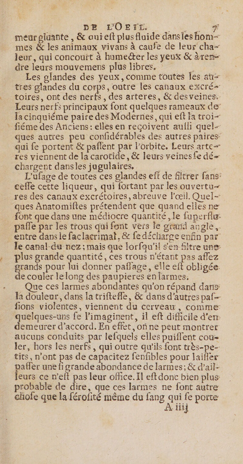 pe LOErE. Ro meurpluante , &amp; auieft plusfluide dansles hom- mes &amp; les animaux vivans à caufe de leur cha- leur, qui concouït à humecter les yeux &amp; àrer dre leurs mouvemens plus libres. k Les glandes des yeux, comme toutes Îles at tres glandes du corps, outre les canaux excré&lt; toires, ont des nerfs, des arteres, &amp; des veines. Leurs nerfs principaux font quelques rameaux de’ la cinquiéme paire des Modernes, qui eft ja troi- fiéme des Anciens : elles en reçoivent aulh quel- ques autres peu confidérables des autres paires’ qui fe portent &amp; paflent par l'orbite. Leurs arte res viennent de la carotide, &amp; leurs veines fe dé chargent dansles jugulaires, : , L'ufage de toutes ces glandes eft de filtrer fans: ceffe cette liqueur, qui fortant par les ouvertu- res des canaux excrétoires, abreuve l'œil. Quel- ques Anatomiftes prétendent que quand elles ne font que dans une médiocre quantité ,le fuperflur pale par les trous qui font vers le grarid angle. entre dans le faclacrimat. &amp; fe décharge enfin par le canal-du nez; mais que lorfau’il s'en Sitre une plus grande quantité, ces trous n'étant pas aflez grands pour lui donner pañlage, elle eft obligée: _ de couler lelong des paupieres en larmes, Que ces larmes abondantes qu'on répand dans la douleur, dans la trifteffe, &amp; dans d’autres paf fions violentes, viennent du cerveau, comme quelques-uns fe l’imaginent, il eft difhcile d’en: demeurer d'accord. En effet, of ne peut montrer aucuns conduits par lefquels elles puiflent cou- ler, hors les nerfs, qui outre qu'ils font très-pe- _ tits, n’ont pas de capacitez fenfibles pour laiflere paffer une fi grande abondance de larmes; &amp; d’ait- leurs ce n’eft pas leur office. Il eftdonc bien plus probable de dire, que ces larmes ne font autre chofe que la férofité même du fang ne fe porte | iii