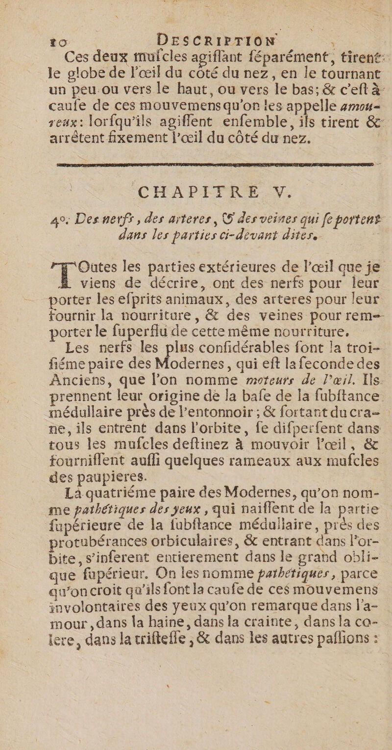_ Ces deux mufcles agiflant féparément, tirent: le globe de l'œil du côté du nez, en le tournant un peu ou vers le haut, ou vers le bas; &amp; c’eft à caufe de ces mouvemens qu'on les appelle 4m04= eux: lorfqu’ils agiflent enfemble, ils tirent &amp;: arrètent fxement l'œil du côté du nez. | ÉCHADIPRE v 4°. Des nerfs, des arteres, © des veines qui [e portent dans les parties ci-déevant dites. | À ts les parties extérieures de l'œil que je viens de décrire, ont des nerfs pour leur porter les efprits animaux, des arteres pour leur fournir la nourriture, &amp; des veines pour rem porter le fuperflu de cette même nourriture, Les nerfs les plus confidérables font la troi- fiéme paire des Modernes, qui eft lafeconde des Anciens, que l’on nomme moteurs de l’œil, Ils. rennent leur origine de la bafe de la fubftance médullaire près de l’entonnoir ; &amp; fortant ducra= ne, ils entrent dans l'orbite, fe difperfent dans tous les mufcles deftinez à mouvoir l'œil, &amp; fourniflent aufli quelques rameaux aux mufcles des paupières. | La quatriéme paire des Modernes, qu’on nom- me pathériques des jeux , qui naiflent de la partie fupérieure de la fubflance méduliaire, près des rotubérances orbiculaires, &amp; entrant dans l’or- bite, s’inferent entierement dans le grand obli- que fupérieur. On les nomme parhétiques, parce qu'on croit qu’ils font la caufe de ces mouvemens involontaires des yeux qu’on remarque dans l'a- mour, dans la haine, dans la crainte, dans la ca- iere, dans la crifteffe , &amp; dans les autres pañlions :