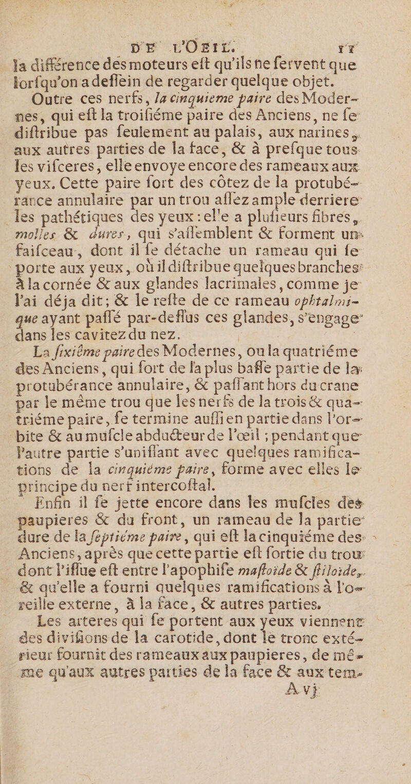 DE L'Osti. : Tr Ja différence des moteurs eft qu'ils he fervent que lorfqu’on a deffein de regarder quelque objet. Outre ces nerfs, /4 cinquieme paire des Moder- nes, qui eft la troifiéme paire des Anciens, ne fe diftribue pas feulement au palais, aux narines.. aux autres parties de la face, &amp; à prefque tous. les vifceres, elle envoye encore des rameaux aux yeux. Cette paire fort des côtez de la protubé- rance annulaire par un trou aflez ample derriere: _les pathétiques des yeux :el'e a plufieurs fibres, faifceau, dont il fe détache un rameau qui fe à la cornée &amp; aux glandes lacrimales, comme je: l'ai déja dit, &amp; le refte de ce rameau ophtalmi- que ayant pañlé par-deflus ces glandes, s'engage: dans les cavirez du nez. | QT La fixiême paire des Modernes, ou la quatriéme des Anciens, qui fort de la plus bafle partie de la: protubérance annulaire, &amp; paflant hors du crane par le même trou que les nerfs de la trois &amp; qua- triéme paire, fe termine auflien partie dans l'or bite &amp; au mufcle abduéteur de l'œil ; pendant que- Pautre partie s’uniflant avec quelques ramifica- tions de la cinquiéme paire, forme avec elles le: principe du nerf intercoftal. | _ Enfin il fe jette encore dans les mufcles des paupieres &amp; du front, un rameau de Ja partie Anciens, après que cette partie eft fortie du trow _ dont l’iflue eft entre l'apophife mafhoide &amp; ffiloide,. &amp; qu'elle a fourni quelques ramifications à l'o- reille externe, à la face, &amp; autres parties, Les arteres qui fe portent aux yeux viennent des divifions de la carotide, dont Île tronc exté- rieur fournit des rameaux aux paupieres, de mé me qu'aux autres parties de la face &amp; aux tem. Av} J