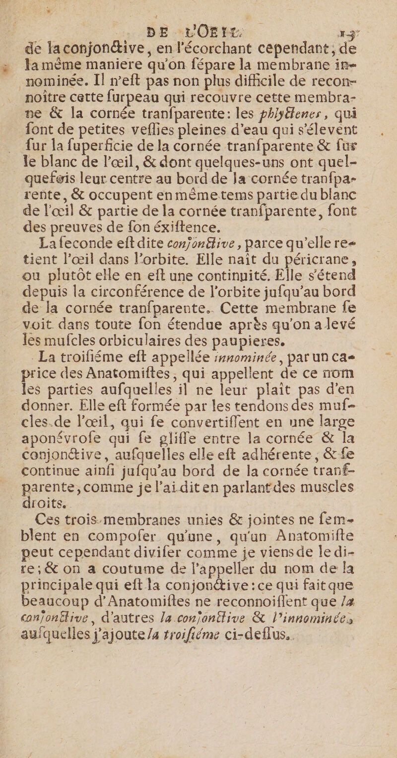 *: . : DE LOEHE x3 de Faconjonétive, en l’écorchant cependant, de la mème maniere qu'on fépare la membrane in noître cette furpeau qui recouvre cette membra- ne &amp; la cornée tranfparente: les phlyélenes, qui font de petites veflies pleines d'eau qui s’élevent fur la fuperficie de la cornée tranfparente &amp; fur le blanc de l'œil, &amp; dont quelques-uns ont quel- quefwis leur centre au bord de la cornée tranfpa- rente, &amp; occupent enmêmetems partie du blanc de l'œil &amp; partie de la cornée tranfparente, font des preuves de fon éxiftence. La feconde eft dite con/on£tive, parce qu'elle re&lt; tient l’œil dans l'orbite. Elle naît du péricrane, ou plutôt elle en eft une continuité. Elle s'étend depuis la circonférence de l'orbite jufqu’au bord de la cornée tranfparente.. Cette membrane fe voit dans toute fon étendue après qu'on alevé les mufcles orbiculaires des paupieres. La troifiéme eft appellée s#nominée, par un ca price des Anatomiftes, qui appellent de ce nom les parties aufquelles il ne leur plait pas d'en donner. Elle eft formée par les tendons des muf- aponévrofe qui fe gliffe entre la cornée &amp; la conjon®ive, aufquelles elle eft adhérente, &amp; fe continue ainfi jufqu’au bord de la cornée tranf- parente, comme je l’aiditen parlant des muscles droits. Ces trois:membranes unies &amp; jointes ne fem blent en compofer qu'une, qu'un Anatomifte peut cependant divifer comme je viensde le di- re, &amp; on a coutume de l’appeller du nom de la principale qui eft la conjonétive : ce qui faitque beaucoup d’Anatomiftes ne reconnoiflent que /z conjonëlive, d'autres la conjonitive &amp; l’innominées aufquelles j'ajoute /a rroifiéme ci-deflus..