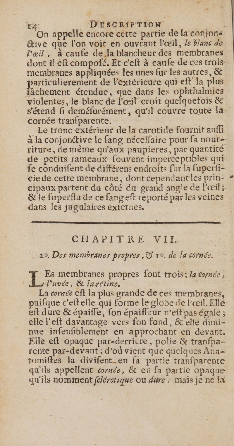 Pœil, à caufe de la blancheur des membranes membranes appliquées Îles unes fur les autres, &amp; Jâchement étendue, que dans les ophthalmies cornée tranfparente. riture, de même qu'aux paupieres, par quantité de petits rameaux fouvent imperceptibles qui fe conduifent de diférens endroits fur la fuperf- cie de cette membrane, dont cependantles prin- &amp; le fuperflu de ce fang ef reporté par les veines dans les jugulaires externes, CHAPITRE. VA: 20, Des membranes propres ,&amp; 10. de la cornée. a membranes propres font trois; /4 cornée, A, l’uvée, &amp; larétine. La cornée eft la plus grande de ces membranes, puifque c’ettelle qui forme leglobe de l'œil. Elle eft dure &amp; épaifle, fon épaiffeur n’eit pas égale ; nue infenfiblement en approchant en devant. Eile eft opaque par-derricre, polie &amp; tranfpa- rente par-devant ; d’où vient que quelques Ana tomiftes la divifent_en fa partie tranfparente qu'ils appellent cornde, &amp; en fa partie opaque qu'ils nomment fciérotique Ou dure : mais je ne la ( #&amp;