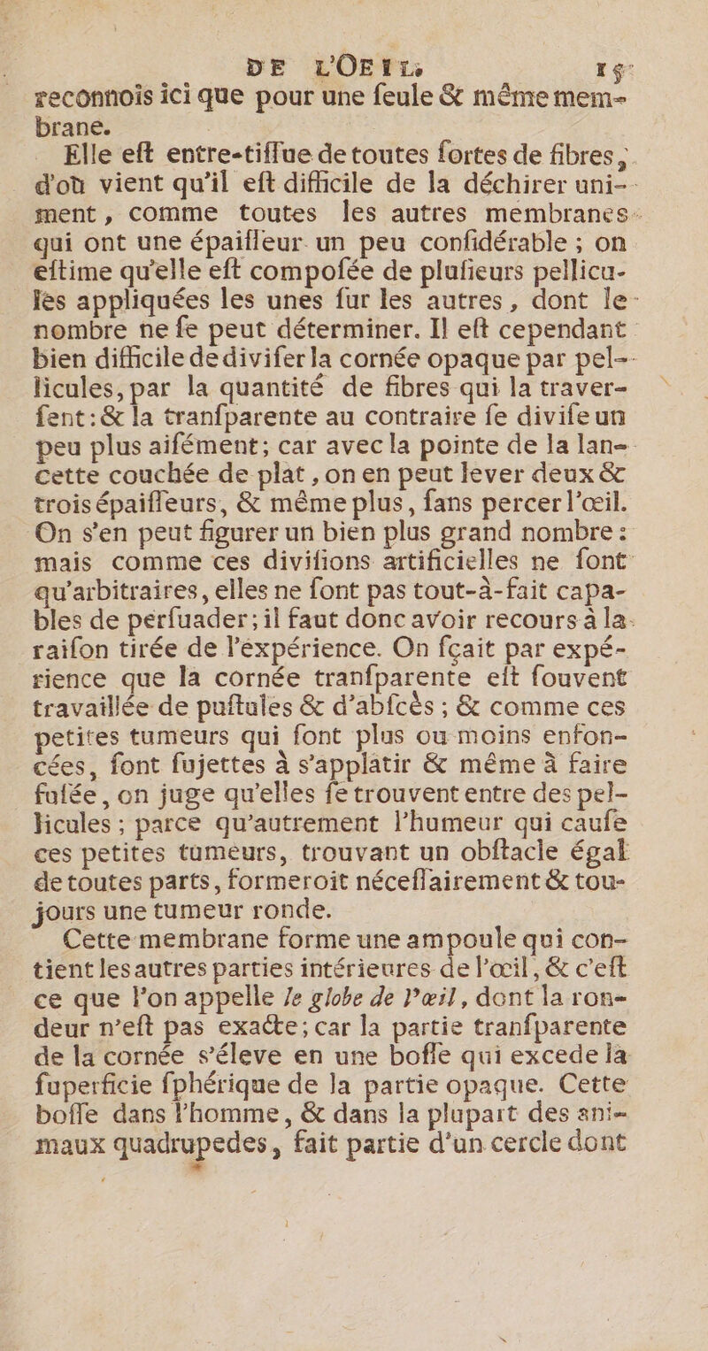 DE L'OE L Te rg reconnois ici que pour une feule &amp; même mem- brane. Elle eft entre-tiffue de toutes fortes de fibres, d'où vient qu'il eft difiicile de la déchirer uni-- ment, comme toutes Îes autres membranes: qui ont une épailleur un peu confidérable ; on eftime qu'elle eft compofée de plufeurs pellicu- les appliquées les unes fur les autres, dont le- nombre ne fe peut déterminer. Il eft cependant bien difhcile de divifer la cornée opaque par pel-- licules, par la quantité de fibres qui la traver- fent:&amp; la tranfparente au contraire fe divifeun peu plus aifément; car avec la pointe de la lan cette couchée de plat , on en peut lever deux &amp; trois épaifleurs, &amp; même plus, fans percer l'œil. On s'en peut figurer un bien plus grand nombre : mais comme ces divifions artificielles ne font qu’arbitraires, elles ne font pas tout-à-fait capa- bles de perfuader; il faut donc avoir recours à la. raifon tirée de léxpérience. On fçait par expé- rience que la cornée tranfparente elt fouvent travaillée de puftules &amp; d’abfcès ; &amp; comme ces petites tumeurs qui font plus ou moins enfon- cées, font fujettes à s’applatir &amp; même à faire fufée, on juge qu’elles fe trouvent entre des pel- hicules ; parce qu’autrement l'humeur qui caufe ces petites tumeurs, trouvant un obftacle égal de toutes parts, formeroit néceffairement &amp; tou- jours une tumeur ronde. Cette membrane forme une ampoule qui con- tient lesautres parties intérieures de l’œil, &amp; c’eft ce que l’on appelle /e globe de Pæœil, dent la ron- deur n’eft pas exacte; car la partie tranfparente de la cornée s’éleve en une boffe qui excede ia fuperficie fphérique de la partie opaque. Cette bofle dans l’homme, &amp; dans la plupart des ani- maux quadrupedes , fait partie d’un cercle dont