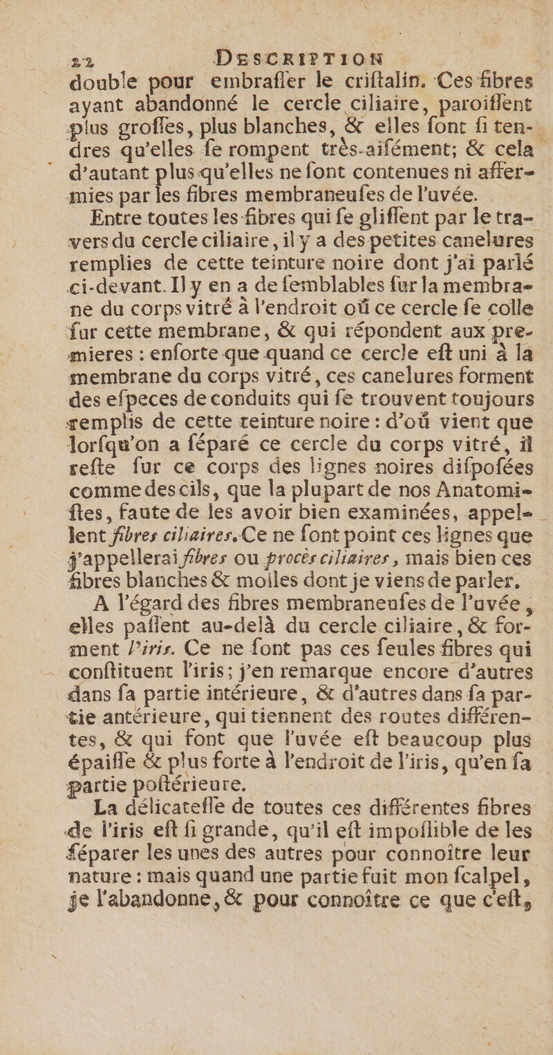 double pour embrafler le criftalin. Ces fibres ayant abandonné le cercle ciliaire, paroiflent plus grofles, plus blanches, &amp; elles font fi ten-. dres qu’elles fe rompent très.aifément; &amp; cela d’autant plus qu’elles ne font contenues ni affer- mies par les fibres membraneufes de l’uvée. Entre toutes les fibres qui fe gliflent par le tra- vers du cercle ciliaire,ily a des petites canelures remplies de cette teinture noire dont j'ai parlé ci-devant. I] y en a de femblables fur la membra- ne du corps vitré à l’endroit où ce cercle fe colle fur cette membrane, &amp; qui répondent aux pre- mieres : enforte que quand ce cercle eft uni à la membrane du corps vitré, ces canelures forment des efpeces de conduits qui fe trouvent toujours remplis de cette teinture noire : d’où vient que lorfqu’on a féparé ce cercle du corps vitré, äl refte fur ce corps des lignes noires difpofées comme des cils, que la plupart de nos Anatomi- ftes, Faute de les avoir bien examinées, appel- lent fibres ciliaires. Ce ne font point ces lignes que g'appellerai fibres ou procès ciliaires , mais bien ces fibres blanches &amp; moiles dont je viens de parler, À l'égard des fibres membraneufes de l’uvée, elles paflent au-delà du cercle ciliaire, &amp; for- ment /’ris. Ce ne font pas ces feules fibres qui conftituent l'iris; j’en remarque encore d’autres dans fa partie intérieure, &amp; d’autres dans fa par- tie antérieure, qui tiennent des routes différen- tes, &amp; qui font que l'uvée eft beaucoup plus épaifle &amp; plus forte à l'endroit de l'iris, qu'en fa partie poftérieure. La délicatefle de toutes ces différentes fibres de l'iris eft fi grande, qu’il eft impoflible de les £éparer les unes des autres pour connoître leur nature : mais quand une partie fuit mon fcalpel, je l'abandonne, &amp; pour connoître ce que c'eft,