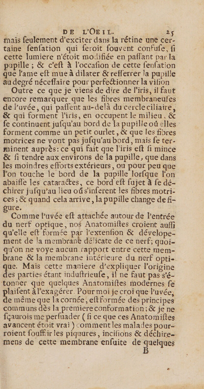 mais feulement d’exciter dans la rétine une cer- taine fenfation qui feroïit fouvent confufe, fi cette lumiere n'étoit moïifiée en paflant par la pupille ; &amp; c’eft à l’occafion de cette fenfation que l'ame eft mue à dilater &amp;refferrer la pupille au degré néceffaire pour perfectionner la vition Outre ce que je viens de dire de liris, il faut encore remarquer que les fibres membraneufes de l’uvée, qui pañlent au-delà du cercleciliaire, &amp; qui forment l'iris, en occupent le milieu, &amp; fe continuent jufqu’au bord de la pupilleoû elles forment comme un petit ourlet, &amp; que les fibres motrices ne vont pas jufqu’au bord, mais fe ter- minent auprès: ce qui fait que l'iris eft fi mince &amp; fi tendre aux environs de la pupille, que dans les moindres efforts extérieurs, Ou pour peu que lon touche le bord de la pupille lorfque l'on abaiïfle les cataractes, ce bord eft fujet à fe dé chirer jufqu’au lieu où s’inferent les fibres motri- ces ; &amp; quand cela arrive, la pupille change de f- gure. F | Comme lPuvée eft attachée autour de l'entrée du nerf optique, no$ Anatomiftes croient auffi qu'elle eft formée par l’exrenfion &amp; dévelope- ment de la membranè délicate de ce nerf; quoi- qu'on ne voye aucun rapport entre cette mem- brane &amp; la membrane intérieure du nerf opti- que. Mais cette maniere d’expliquer l’origine des parties étant induftrieufe, il ne faut pas s’é- tonner que quelques Anatomiftes modernes fe plaifent à l'exagérer. Pour moi je croi que luvée, de même que la cornée, eftformée des principes communs dès la premiere conformation; &amp; je ne fçaurois me perfuader { fi ce que ces Anatomiftes avancent étoit vrai ) comment les malades pour- roient fouffiir les piquures, incifions &amp; déchire mens de cette membrane enfuite de “as