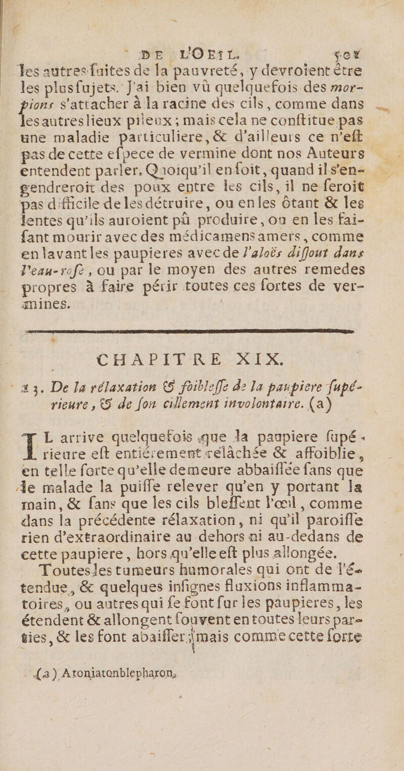 | | £ * DE :LOEt TL +e* es autres faites de la pauvreté, y devroïent être les plusfujets. J'ai bien vû quelquefois des mor- pions s'attacher à la racine des cils, comme dans lesautreslieux pileux ; mais cela ne conititue pas une maladie particulière, &amp; d’ailleurs ce n’eft pas de cette efpece de vermine dont nos Auteurs Rage, gendreroit des poux entre les cils, il ne feroit pas difficile de les détruire, on enles Gtant &amp; les lentes qu’ils auroient pà produire, ou en les fai- fant mourir avec des médicamensamers, comme en lavantles paupieres avec de }’aoës diffout dans l'eau-rofe , ou par le moyen des autres remedes mines. CHAPFPRE RIZ rieure , &amp;5 de fon cillement involontaire. (a) L arrive quelquefois que la paupiere fupé : rieure eft entiérement reélâchée &amp; affoiblie, en telle forte qu’elle demeure abbaiflée fans que e malade la puiffe relever qu’en y portant la main, &amp; fans que les cils bleffent l'œil , comme dans la précédente rélaxation, ni qu'il paroifle rien d’extraordinaire au dehors ni au-dedans de cette paupiere, hors qu’elleeft plus allongée. Toutesles tumeurs humorales qui ont de lé tendue, &amp; quelques infignes fluxions inflamma- toires, ou autres qui fe font fur Îes paupieres, les étendent &amp; allongent fouvent entoutes leurs par= ties, &amp; les font abaifler : mais comme cette forte {a ) Atontatenblepharon,