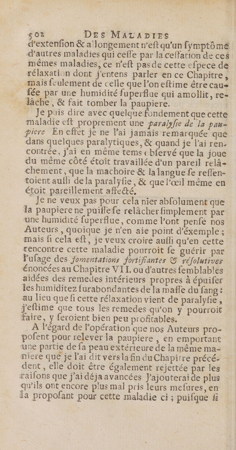 $02 DEs MaraDres ne d’extenfion &amp; a'longement n’eft qu'un fymptômé d’autres maladies qui ceffe par la ceffarion de ces: mêmes maladies, ce n'eft pasde cette efpece de télaxation dont j'entens parler en ce Chapitre, mais feulement de celle que l’on eftime être cau« fée par une humidité fuperflue qui amollit, re- lâche, &amp; fait tomber la paupiere. Je puis dire avec quelque fondement que cette maladie eft proprement une paralyfie de la pan- piere En effet je ne l'ai jamais remarquée que dans quelques paralytiques, &amp; quand je l’ai ren. contrée, j'ai en même tems cbfervé que la joue du même côté étoit travaillée d’un pareil relà= chement, que la machoire &amp; la langue fe reflen- toient aufh dela paralyfie, &amp; que l'œil même en étoit pareillement affe@é, Je ne veux pas pour cela nier abfolument que da paupiere ne puiflefe relâcher fimplement par une humidité fuperflue, comme l’ont penfé nos Auteurs , quoique je n'en aie point d’éxemple; . mais fi cela eft, je veux croire aufli qu’en cette rencontre cette maladie pourroit fe guérir par Pufage des jomentations fortifantes &amp;5 réfolutives Ænoncées au Chapitre VII. ou d’autres femblables aidées des remedes intérieurs propres à épuifer les humiditez {urabondantes de la mañle du fang : au lieu que fi cette rélaxation vient de paralyfie, j'eftime que tous les remedes qu’on y pourroit faire, y feroient bien peu profitables. À l'égard de l'opération que nos Auteurs pro- pofent pour relever la paupiere , en emportant une partie de fa peau extérieure de la même ma- niere que je l'ai dit versla fin du Chapitre précé: dent , elle doit être également rejettée par les ailons que j’ai déja avancées J'ajouterai de plus qu’ils ot encore plus mal pris leurs mefures, en Îa propofant pour cette maladie ci ; puifque f