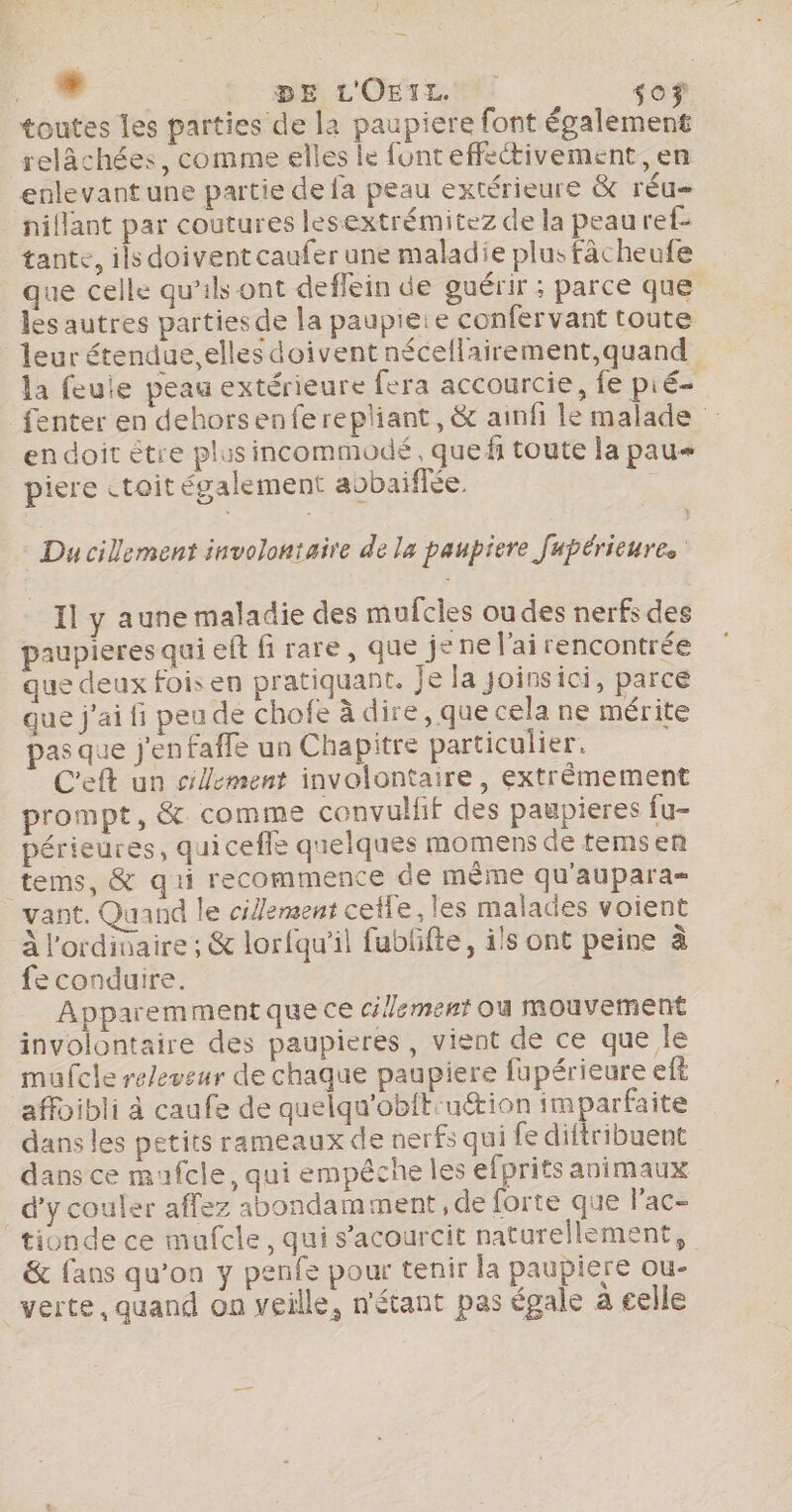 LA AS DE L'OEIL so toutes les parties de la paupiere font également relâchées, comme elles le font effectivement, en enlevant une partie de fa peau extérieure &amp; réu= nillant par coutures lesextrémitez de la peau ref- tante, ils doivent caufer une maladie plusfâcheufe que celle qu'ils ont deflein de guérir ; parce que les autres partiesde la paupieie confervant toute leur étendue. elles doivent néceflairement,quand la feuie peau extérieure fera accourcie, fe pié= fenter en dehorsenferepliant, &amp; ainfi le malade endoit étre plus incommodé, quefi toute la pau piere «toit également aobaiffée. : Ducillement involontaire de la paupiere fupérieures Il y aune maladie des mufcies oudes nerfs des paupieres qui eft fi rare, que je ne l'ai rencontrée que deux fois en pratiquant. je la Joinsici, parce que j'ai fi peu de chofe à dire, que cela ne mérite pas que j'enfaffe un Chapitre particulier. C'eft un clement involontaire, extrêmement prompt, &amp; comme convulfif des paupieres fu- périeures, quiceffe quelques momens de tems en tems, &amp; qui recommence de même qu'aupara- vant. Quand le cilement celle, les malades voient À l'ordinaire ; &amp; lorfqu’il fublifte, ils ont peine à fe conduire. | Apparemmentque ce clement où mouvement involontaire des paupieres , vient de ce que le mufcle releveur de chaque paupiere fapérieure eft affoibli à caufe de quelqu'obit:uttion imparfaite dans les petits rameaux de nerfs qui fe diftribuent dans ce mufcle, qui empêche les efprifts animaux _ d'y couler affez abondamment, de forte que l'ac- tionde ce mufcle, qui s’acourcit naturellement, &amp; fans qu’on y penfe pour tenir la paupiere ou- “verte, quand on veille, n'étant pas égale à celle