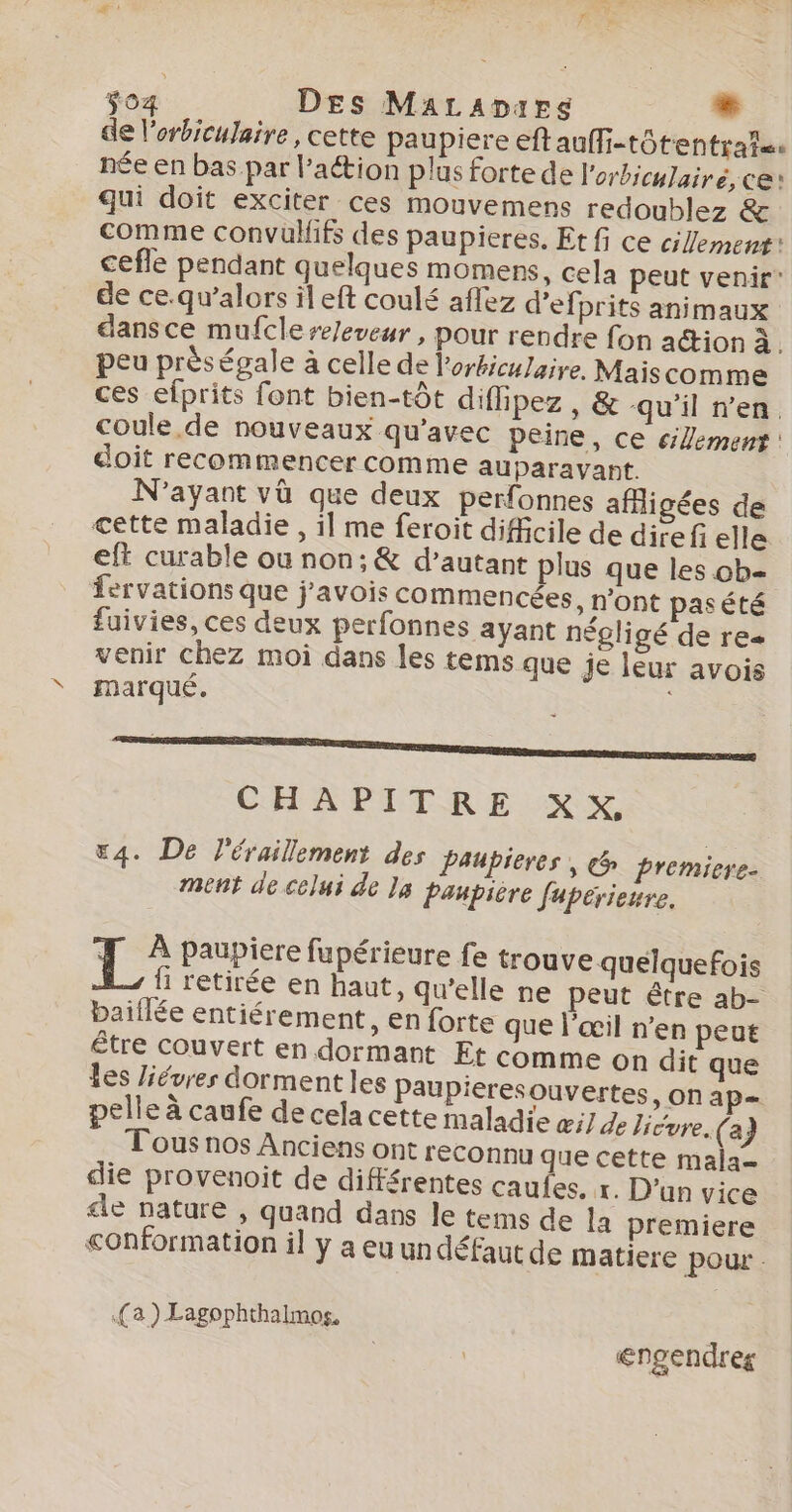 $04 DEs MatraDarg e de l'erbiculaire , cette paupiere ef aufli-tôtentrai=s née en bas par l’action plus forte de l'orbiculairé, ce: qui doit exciter ces mouvemens redoublez &amp; comme convüuifs des paupieres. Et fi ce clement: cefle pendant quelques momens, cela peut venir’ de ce.qu’alors il eft coulé aflez d’efprits animaux dansce mufclere/eveur , pour rendre fon action à. peu près égale à celle de lorbiculaire. Maiscomme ces efprits font bien-tôt diffipez , &amp; qu’il n’en. coule de nouveaux qu'avec peine, ce clement : doit recommencer comme auparavant. N'ayant vû que deux perfonnes afigées de cette maladie , il me feroit difficile de direfielle eft curable ou non; &amp; d’autant plus que les ob- fervations que j'avois commencées, n’ont pasété fuivies, ces deux perfonnes ayant négligé de res venir chez moi dans les tems que je leur avois marqué. | CHAPITRE XX, «4. De l'éraillement des Paupieres , &amp; premiere- ment de celui de Ja paupicre fupérieure. 1° paupiere fupérieure fe trouve quelquefois fi retirée en haut, qu’elle ne peut être ab- baiflée entiérement, en forte que l'œil n’en peut être couvert en dormant Et comme on dit que les Jiévres dorment les Paupieresouvertes, on ap= pelle à caufe de cela cette maladie æi7 de Jicoye (a; Tous nos Anciens ont reconnu que cette mala- die provenoit de différentes caufes, r. D'un vice cle nature , quand dans le tems de la premiere conformation il y a eu un défaut de matiere pour : (a) Lagophthalmos, | €ngendres