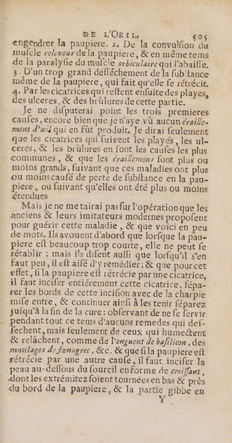 DE L'OEA Ho un ængendrer la paupiere. 2, De la cofvulfion du mufcle re/eveur dela paupiere, &amp; en mêmetems de la paralyfie du mufcle orbiculaire qui l’abaifle, 3. D'un trop grand défléchement de la fub'tance meme de la paupiere, qui fait qu’elle fe rétrécit. 4. Par lescicatrices qui reftent enfuite des playes, des ulceres, &amp; des brûlures de cette partie. Je ne difputerai point les trois premieres caufes ,encore bien que-.je n'aye vü aucun érsile- ment d'œil qui en fût produit, Je dirai feulement que les cicatrices qui fuivent les playes, les ul= communes, &amp; que les éraillemens font plus ou moins grands, fuivant que ces maladies ont plus ou moins caufé de perte de fubftance en la pau- piere, ou fuivant qu’elles ont.été plus ou moins étendues Lo Mais je ne me tairaï pas fur lopération que les anciens &amp; leurs imitateurs modernes propofent pour guérir cette maladie , &amp; que voici en peu ce mots. Ilsavouent d’abord que lorfque la pau piere elt beaucoup trop courte, elle ne peut fe rétablir ; mais ils difent aufli que lorfqu'il s’en faut peu, il eft aifé d'y remédier; &amp; que pourcet effet, fi la paupiere elt rétrécie parune cicatrice, il faut incifer entiérement cette cicatrice, fépa- rer les bords de cette incifion avec de la charpie mife entre, &amp; continuer ainfi à les tenir féparez juiqu’à la fin de la cure: obfervant de ne fe fervir fechent, mais feulement de ceux qui humectent &amp; relâchent, comme de l’onguent de bafilicon , des mucilages de fanugrec, &amp;c.&amp; quefila paupiereeft sétrécie par une autre caufe, il faut incifer la peau au-deflous du fourcil en forme de croiffamt, «ont les extrémitez foient tournées en bas &amp; près