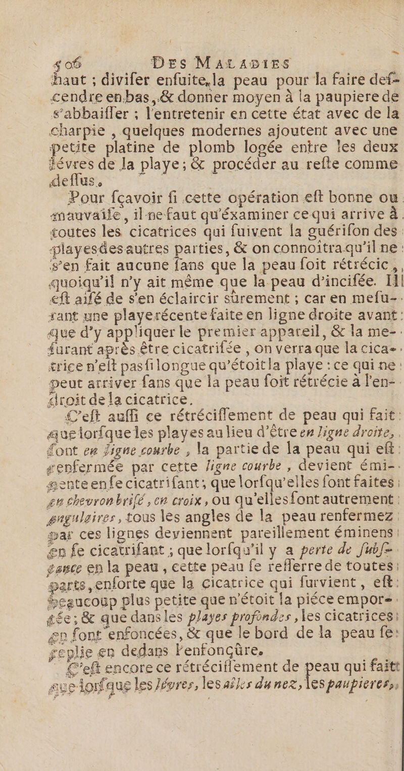 haut ; divifer enfuite,la peau pour la faire def- cendre en.bas,.&amp; donner moyen à la paupiere de s’abbaiffer ; l'entretenir en cette état avec de la charpie , quelques modernes ajoutent avec une petite platine de plomb logée entre les deux évres de la playe; &amp; procéder au refte comme deflus, &gt; | Pour fçavoir fi cette opération eft borne ou. imauvaile, ilnefaut qu'éxaminer ce qui arrive à. toutes les cicatrices qui fuivent la guérifon des: playesdesautres parties, &amp; on connoïtraqu'il ne : s’en fait aucune fans que la peau foit rétrécic,, quoiqu'il n’y ait même que la peau d’incifée. Il! €ft aifé de s'en éclaircir sûrement ; car en mefu-. rant une playerécente faite en ligne droîte avant: que d'y appliquer le premier appareil, &amp; la me-. furant après être cicatrifée , on verra que la cica-: trice n’eft pasfilongue qu’étoitla playe : ce qui ne: peut arriver fans que la peau foit rétrécie à l'en- droit dela cicatrice. | Left auffi ce rétrécifflement de peau qui fait: auglorfqueles playes au lieu d’êtreen ligne droite, Sont ee Jigne courbe , la partie de la peau qui ef: senfermée par cette ligne courbe, devient émi-. #enteenfe cicatrifant;, que lorfqu’elles font faites : 2e chevronbrifé , en croix, ou qu’elles font autrement : gngulaires, tous les angles de la peau renfermez: par ces lignes deviennent pareillement éminens ep fe cicatrifant ; que lorfqu'il y a perte de fubf= sance en la peau , cette peau fe reflerre de toutes: parts, enforte que la cicatrice qui furvient, eft: beaucoup plus petite que n'étoit la piéceempors. tée; &amp; que dansles payes profondes , les cicatrices: æp font enfoncées, &amp; que le bord de la peau fe: geplie er dedans Fenfonçüre. ù | Left encore ce rétréciflement de peau qui faitt # sveldonfaus les Jévres, lesaÿles dunez, les paupieress,