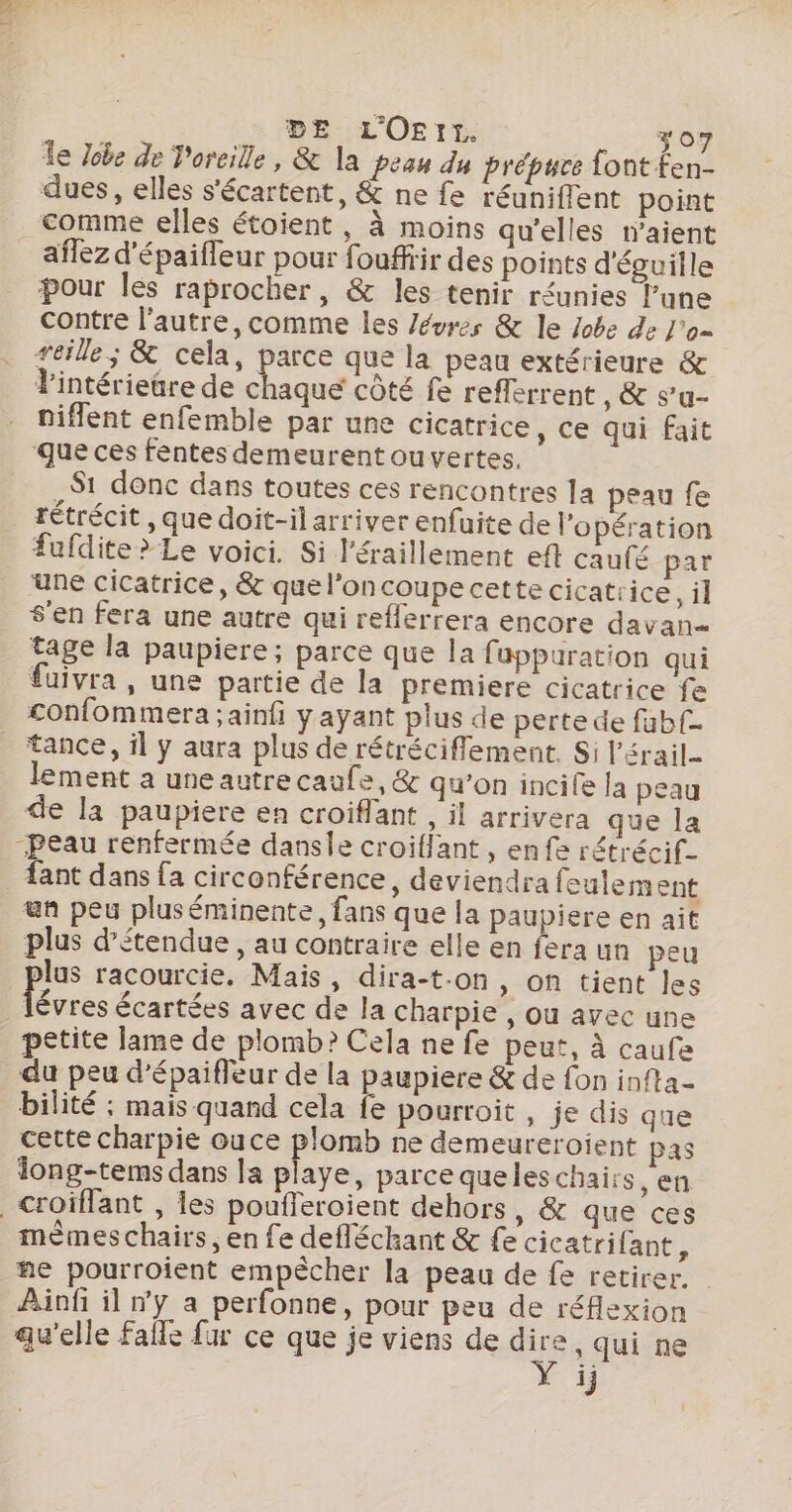 à DE L'OErt. 307 Îe Jobe de Voreille, &amp; la peau du prépuce font fen- dues, elles s'écartent, &amp; ne fe réuniflent point aflez d'épaifleur pour fouffir des points d'écuille pour les raprocher, &amp; les tenir réunies P’une contre l’autre, comme les /évres &amp; le lobe de J'o= reille ; &amp; cela, parce que la peau extérieure &amp; l'intérieüre de Aie: côté fe refferrent , &amp; s’u- niflent enfemble par une cicatrice, ce qui fait S1 donc dans toutes ces rencontres la peau fe fufdite&gt;Le voici. Si l'éraillément eft caufé par une cicatrice, &amp; que l’on coupe cette cicatrice, il s'en fera une autre qui reflerrera encore davan= tage la paupiere; parce que la fuppuration qui fuivra , une partie de la premiere cicatrice fe £onfommera ;ainfi ÿayant plus de perte de fabf tance, il ÿ aura plus de rétrécifflement. Si l’érail- lement a une autre caufe, &amp; qu'on incife [a peau de la paupiere en croiflant , il arrivera que la Peau renfermée dansle croiflant, enfe rétrécif- {ant dans fa circonférence, deviendra feulem ent un peu pluséminente, fans que la paupiere en ait lus racourcie. Mais, dira-t-on, on tient les nn. écartées avec de la charpie , ou avec une petite lame de plomb? Cela ne fe peut, à caufe du peu d’épaiffeur de la paupiere &amp; de fon infta- bilité ; mais quand cela fe pourroit , je dis que cette charpie ouce plomb ne demeureroient pas ong-tems dans la playe, parce queleschaits , en mêmes chairs , en fe defléchant &amp; fe cicatrifant, ne pourroient empécher la peau de fe retirer. | Ainfi il ny a perfonne, pour peu de réflexion qu'elle Falle fur ce que je viens de ne , Qui ne 1j