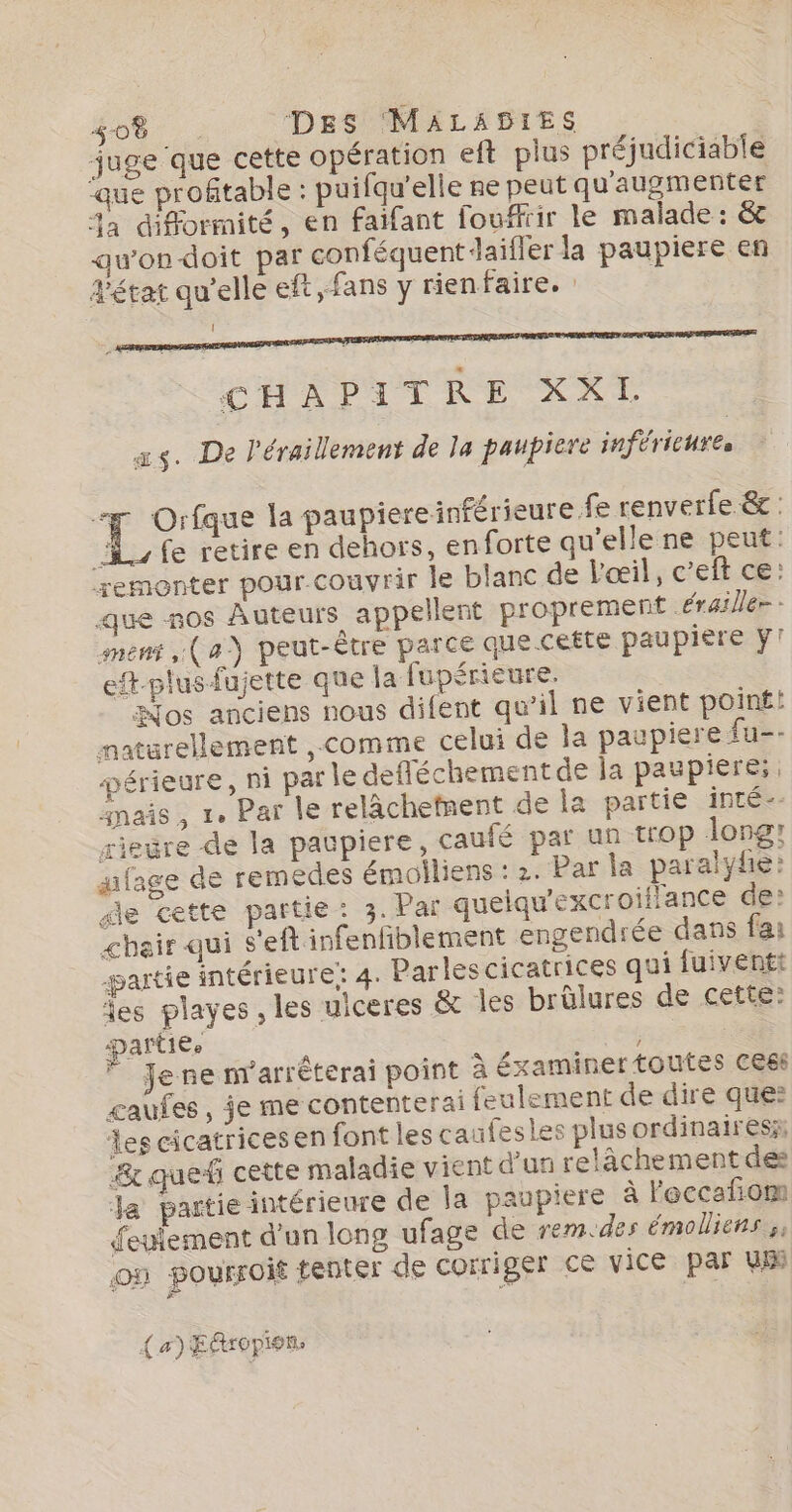 juge que cette opération eft plus préjudiciable ‘que profitable : puifqu'elle re peut qu'augmenter %a difformité, en faifant fouffrir le malade : &amp; awondoit par conféquent daifler la paupiere en d'état qu’elle eft fans y rienfaire. ! CHAPITRE XXL xs. De l'éraillement de la paupiere inférieures Ro la paupiereinférieure fe renverfe &amp; : fe retire en dehors, enforte qu’elle ne peut: remonter pour.couvrir le blanc de l'œil, c’eft ce: que nos Auteurs appellent proprement érailler- mens (a) peut-être parce que cette paupiere y! ef-plus fujette que la fupérieure. os anciens nous difent qu'il ne vient poin£! natrellement ,.comme celui de la paupiere fu-- périeure, ni par le defféchement de ja paupiere:, anais , 1. Par le relàchetnent de la partie inté-- rieëre de la paupiere, caufé par un trop long: qafage de remedes émolliens : 2. Par la paralyfe: de cette partie: 3. Par queiqu'excroiflance de: &lt;bair qui s'eft infenfiblement engendrée dans fai partie intérieure; 4. Parles cicatrices qui fuiventt es playes , les uiceres &amp; les brûlures de cette: Dartiee ; Je ne n'arrêterai point à éxaminer tOULes Ces gaufes, je me contenterai feulement de dire que: les cicatrices en font les caufesles plus ordinairesz; &amp; que cette maladie vient d'un relâchement des Ja partie intérieure de la paupiere à leccafñom Seulement d’un long ufage de rem.des émolliens y on pourroit tenter de corriger ce vice par WE (a) Efropion.