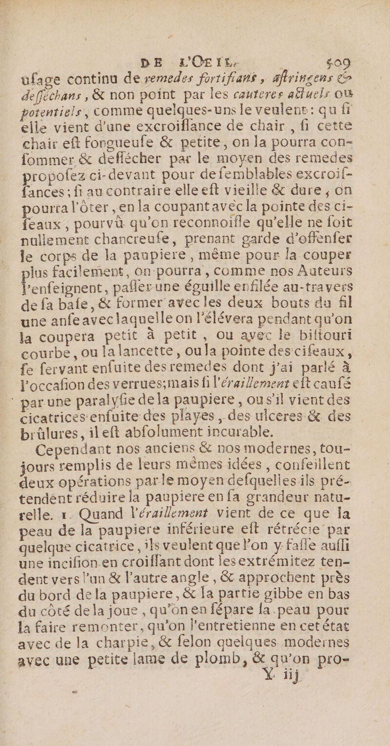 DE L'OErt. # 509 ufage continu de remedes fortifians , afiringens defféchans , &amp; non point par les cauteres alluels où elle vient d’une excroiflance de chair , fi cette chair eft fongueufe &amp; petite, on la pourra con- fommer &amp; deffécher par le moyen des remedes propofez ci-devant pour defemblables excroif- fances : fi au contraire elleeft vieille &amp; dure, on pourra l'ôter En la coupant avec la pointe des ci- feaux , pourvà qu'on reconnoifle qu’elle ne foit nullement chancreufe, prenant garde d’offenfer le corps de la paupiere, même pour la couper plus facilement, On-pourra, comme nos Auteurs l’enfeignent, pañlerune éguille enfilée au-travers de fa baie, &amp; former avecles deux bouts du fil une anfeavec laquelle on l’élévera pendant qu’on la coupera petit à petit, ou avec le bittouri courbe, ou lalancette, oula pointe des cifeaux, fe fervant enfuite des remedes dont j'ai parlé à l'occafon des verrues;mais fi l’éraillement eft cauf par une paralyfie de la paupiere , ou s’il vient des cicatrices enfuite des playes , des uiceres &amp; des brûlures, ileft abfolument incurable. Cependant nos anciens &amp; nos modernes, tou- jours remplis de leurs mêmes idées , confeillent deux opérations parle moyen defquelles ils pré- tendent réduire la paupiere en fa grandeur natu- relle. r. Quand l’érailement vient de ce que la peau de la paupiere inférieure eft rétrécie par quelque cicatrice, ils veulent que lon y Fafle aufli une incifion en croiflant dont lesextrémitez ten- dent vers l’un &amp; l’autre angle , &amp; approchent près du bord dela paupiere, &amp; Îa partie gibbe en bas du côté dela joue , qu’on en fépare la .peau pour la faire remonter, qu’on l’entretienne en cet état avec de la charpie, &amp; felon quelques modernes avec une petite lame de plomb, &amp; qu'on pro- » Hj. ce