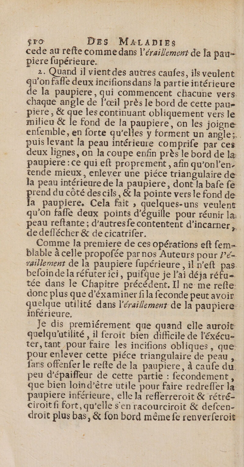 $ro DES MaALADtrEs cede au refte comme dans l'érailement de la pau- piere fupérieure. 2. Quand il vient des autres caufes, ils veulent qu’on fafle deux incifionsdans la partie intérieure de la paupiere, qui commencent chacune vers. chaque angle de l'œil près le bord de cette pau piere , &amp; que les continuant obliquement vers le milieu &amp; le fond de la paupiere, on les joigne enfemble, en forte qu’elles y forment un angle: puis levant la peau intérieure comprife par ces deux lignes, on la coupe enfin près le bord de læ paupiere : Ce qui eft proprement , afin qu’onl’en- tende mieux, enlever une piéce triangulaire de: la peau intérieure de la paupiere, dont la bafe fe prend du côté des cils, &amp; la pointe vers le fond de Ja paupiere, Cela fait ; quelques-uns veulent qu'on fafle deux points d'éguille pour réunir la: peau reftante ; d’autresfe contentent d’incarner, de deffécher &amp; de cicatrifer. | Comme la premiere de ces opérations eft fem= blable à celle propofée par nos Auteurs pour Pe. raillement de la paupiere fupérieure, il n’eft pas. befoinde la réfuter ici, puifque je l'ai déja réfu= tée dans le Chapitre précédent. Il ne me refte: donc plus que d'éxaminer fi la feconde peut avoir. quelque utilité dans l'éraillement de la paupiere: inférieure, . Je dis premiérement que quand elle auroit: quelqu'utilité , il feroit bien difficile de l'éxécu- tér, tant pour faire les incifions obliques , que: pour enlever cette piéce triangulaire de peau , {ars offenfer le refte de la paupiere, à caufe du. peu d’épaiffeur de cette partie : fecondement, que bien loind’être utile pour faire redreffer la paupiere inférieure, elle Ja reflerreroit &amp; rétré- ciroit fi fort, qu’elle s'en racourciroit &amp; defcen- droit plus bas, &amp; fon bord même fe renverferoit