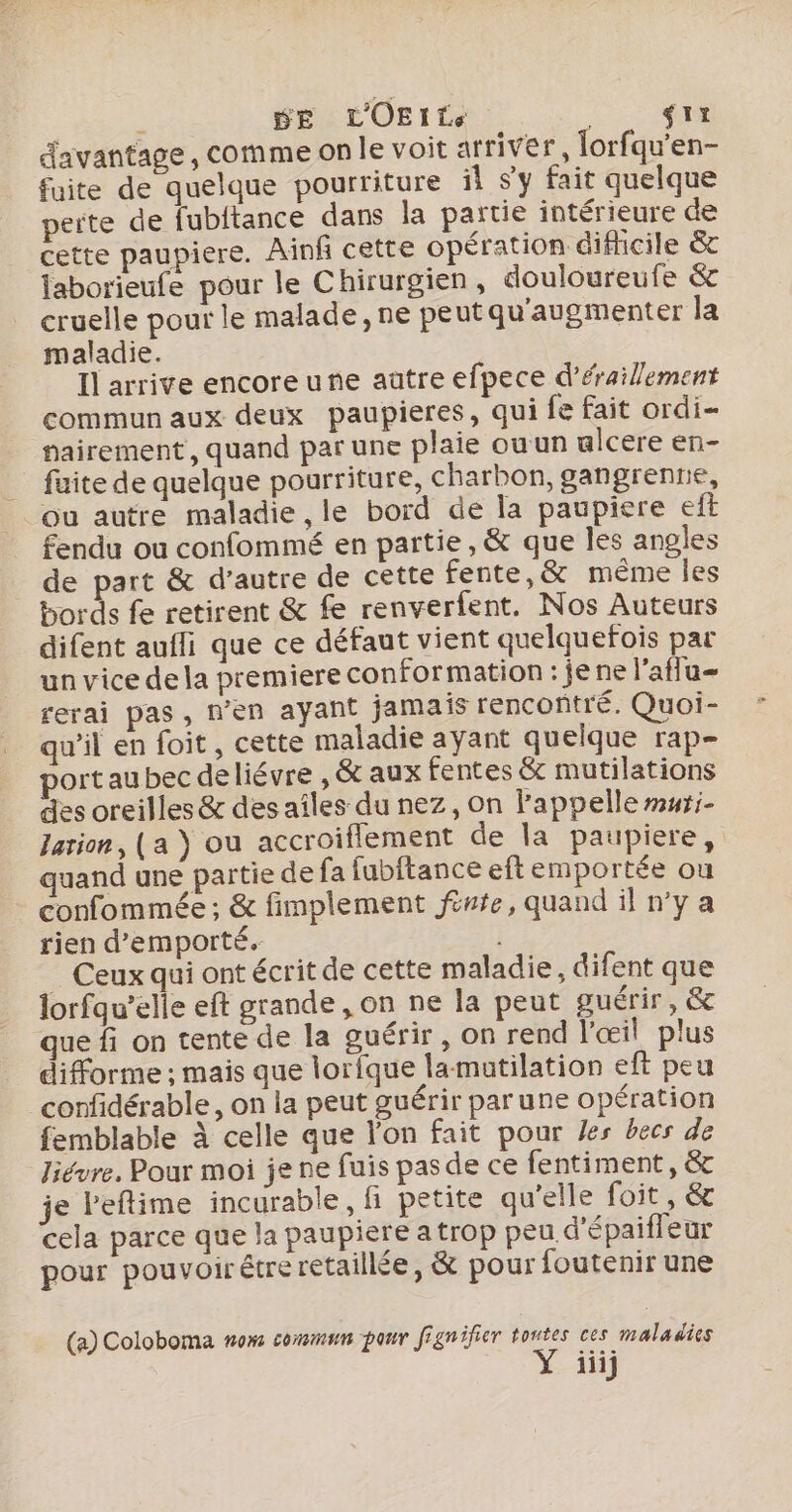 S DE LOEITCe gi davantage , comme On le voit arriver, lorfqu'en- fuite de quelque pourriture il sy fait quelque perte de fubitance dans la partie intérieure de cette paupiere. Ainf cette opération difhicile &amp; jaborieufe pour le Chirurgien, douloureufe &amp; cruelle pour le malade, ne peut qu'augmenter la maladie. Il arrive encore une auütre efpece d’éraillement commun aux deux paupieres, qui fe fait ordi- nairement, quand par une plaie ouun ulcere en- _ fuite de quelque pourriture, charbon, gangrenrie, ou autre maladie , le bord de la paupiere eft fendu ou confommé en partie, &amp; que les angles _ de part &amp; d'autre de cette fente,&amp; méme les bords fe retirent &amp; fe renverfent. Nos Auteurs difent aufli que ce défaut vient quelquefois par un vice de la premiere conformation : je ne l’aflu- rerai pas, n’en ayant jamais rencontré. Quoi- qu'il en foit, cette maladie ayant quelque rap- port aubec deliévre , &amp; aux fentes &amp; mutilations des oreilles &amp; des aîles du nez, on l'appelle muri- Jarion, (a } ou accroiflement de la paupiere, quand une partie de fa fubitance eftemportée ou confommée ; &amp; fimplement fénte, quand il n’y a rien d’emporté. | _ Ceux qui ont écrit de cette maladie, difent que lorfqu’elie eft grande, on ne la peut guérir, &amp; que fi on tente de la guérir, on rend l'œil plus difforme ; mais que lorlque lamutilation eft peu confidérable, on la peut guérir par une opération femblable à celle que l’on fait pour es becs de Jiévre, Pour moi je ne fuis pas de ce fentiment, &amp; je l'eftime incurable, fi petite qu'elle foit, &amp; cela parce que la paupiere a trop peu d'épaiffeur pour pouvoirétreretaillée, &amp; pour foutenir une (a) Coloboma nom commun pour fignifier toutes ces maladies Y üiij