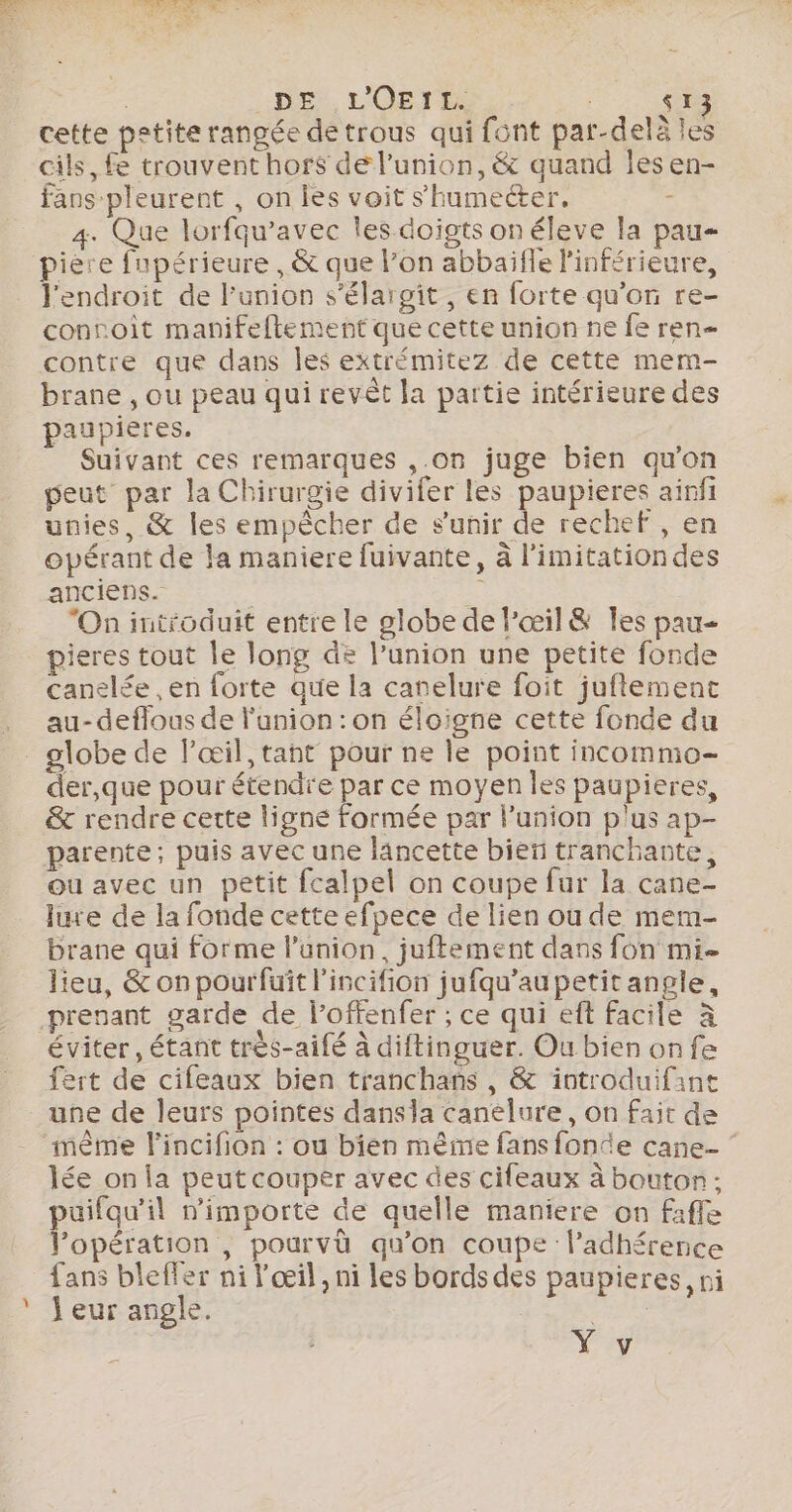 DE L'OEIL. $13 cette petite rangée de trous qui font par-delà les cils, fe trouvent hors de l’union, &amp; quand les en- fans pleurent , on les voit shumeéter. - 4. Que lorfqu’avec les doigts on éleve la pau piere fupérieure , &amp; que l’on abbaïfle linférieure, l'endroit de l'union s’'élargit, en forte qu’on re- conroit manifeftement que cette union ne fe ren contre que dans les extrémitez de cette mem- brane , ou peau qui revêt la partie intérieure des paupières. Suivant ces remarques ,.on juge bien qu'on peut par la Chirurgie divifer les paupieres ainfi unies, &amp; les empêcher de s'unir de rechef , en opérant de la maniere fuivante, à l’imitationdes anciens. “On introduit entre le globe de l’œil&amp; les pau- pieres tout le long de l'union une petite fonde canelée , en forte que la canelure foit juftement au-deflous de l'union : on éloigne cette fonde du _ globe de l’œil, tant pour ne le point incommo- der,que pour étendre par ce moyen les paupieres, &amp; rendre cette ligne formée par lunion plus ap- parente; puis avec une lancette bien tranchante, ou avec un petit fcalpel on coupe fur la cane- lure de la fonde cette efpece de lien ou de mem- brane qui forme l'union, juftement dans fon mi- lieu, &amp; on pourfuit l'incifion jufqu’aupetit angle, prenant garde de l’offenfer ; ce qui ef facile à éviter, étant très-aifé à diftinguer. Ou bien onfe fert de cifeaux bien tranchans , &amp; introduifane une de leurs pointes dansla canelure, on fait de ‘même l'incifion : ou bien même fans fonce cane- ‘ lée on la peut couper avec des cifeaux à bouton ; puifqu'il nimporte de quelle maniere on fafle Popération , pourvü qu'on coupe l’adhérence fans bleffer ni l'œil, ni les bords des paupieres, ni ‘ J'eur angle. Na Nas. s Y v