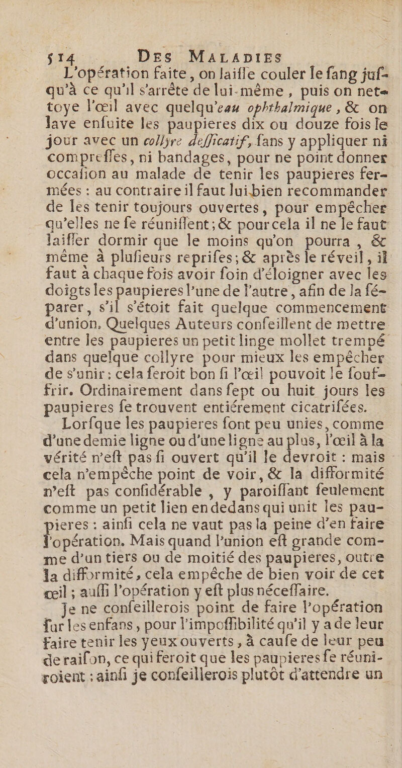 L'opération faite, on laifle couler [le fang juf- qu'à ce qu'il s'arrête de lui-même, puis on net= toye l'œil avec quelqu’eau ophthalmique , &amp; on lave enfuite les paupieres dix ou douze fois le jour avec un collÿre defficatif, fans y appliquer ni compreffes, ni bandages, pour ne point donner occafñion au malade de tenir les paupieres fer- mées : au contraire il faut lui.bien recommander de les tenir toujours ouvertes, pour empêcher qu’elles ne fe réuniflent ; &amp; pour cela il ne le faut: laifler dormir que le moins qu'on pourra, &amp; même à plufieurs reprifes, &amp; après le réveil, ïf faut à chaque fois avoir foin d’éloigner avec les doigts les paupieres l’une de l'autre, afin de la fé- parer, s’il s’étoit fait quelque commencement d'union, Quelques Auteurs confeillent de mettre entre les paupieres un petit linge mollet trempé dans quelque collyre pour mieux les empècher de s'unir : cela feroit bon fi l'œil pouvoit !e fout- frir, Ordinairement dans fept ou huit jours les paupieres fe trouvent entiérement cicatrifées. Lorfque les paupieres font peu unies, comme d’une demie ligne où d’une ligne au plus, l'œil à la vérité n’eft pas fi ouvert qu'il le devroït : mais cela nempèche point de voir, &amp; la difformité meft pas confdérable , y paroiflant feulement comme un petit lien en dedans qui unit Îles pau- ieres : ainfi cela ne vaut pas la peine d’en faire l'opération. Mais quand Panion eft grande com- me d’un tiers ou de moitié des paupieres, outre la difformité, cela empêche de bien voir de cet œil ; auf l'opération y eft plus néceffaire. je ne confeillerois point de faire l'opération far les enfans, pour l’impoffibilité qu'il y a de leur faire tenir les yeux ouverts, à caufe de leur peu deraifon, ce qui feroit que les paupieres fe réuni- roient : ainfi je confeillerois plutôt d'attendre un