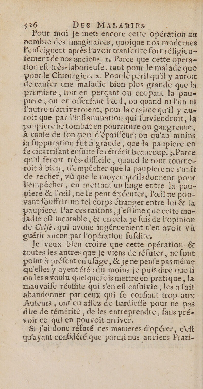 Pour moi je mets encore cette opération au nombre des imaginaires, quoique nos modernes l'enfeignent après l'avoir tranfcrite fort réligieu- fementde nos anciens. 1, Parce que cette opéra tion eft très-laborieufe , tant pour le malade que pour le Chirurgien. 2. Pour le péril qu’il y auroit de caufer une maladie bien plus grande que la premiere , foit en perçant ou coupant la pau piere , ou en offenfant l'œil, ou quand ni Pun ni l'autre n'arriveroient, pour la crainte qu’il y au soit que par l’inflammation qui furviendroit, la paupiere ne tombât en pourriture ou gangrenne, à caufe de fon peu d’épaifleur ; ou qu'au moins ia fuppuration fût fi grande , que la paupiere en fe cicatrifant enfuite fe rétrécit beaucoup. 3.Parce qu’il feroit très-diffcile, quand le tout tourne- soit à bien, d'empêcher que la paupiere ne s’unît de rechef, vü que le moyen qu'ils donnent pour Fémpécher, en mettant un linge entre la pau- piere &amp; l’œil, ne fe peut éxécuter, l'œil ne pou- vant fouffrir un tel corps étranger entre lui &amp; la paupiere. Par cesraifons, j’eftime que cette ma- adie eft incurable, &amp; en cela je fuis de l'opinion de Celfe, qui avoue ingénuement n’en avoir và guérir aucun par l'opération fufdite, Je veux bien croire que cette opération : &amp; toutes les autres que je viens de réfuter , ne font oint à préfent en ufage, &amp; je ne penfe pas même qu'elles y ayent été : du moins je puis dire que fi on les a voulu quelquefois mettre en pratique, la mauvaife réuflite qui s’en eft enfuivie , les a fait abandonner par ceux qui fe confiant trop aux Auteurs , ont eu aflez de hardiefle pour ne pas dire de témérité , de les entreprendre, fans pré voir ce qui en pouvoit arriver. Si j'ai donc réfuté ces manieres d'opérer, c’eft qu'ayant confidéré que parmi nos anciens Prati-