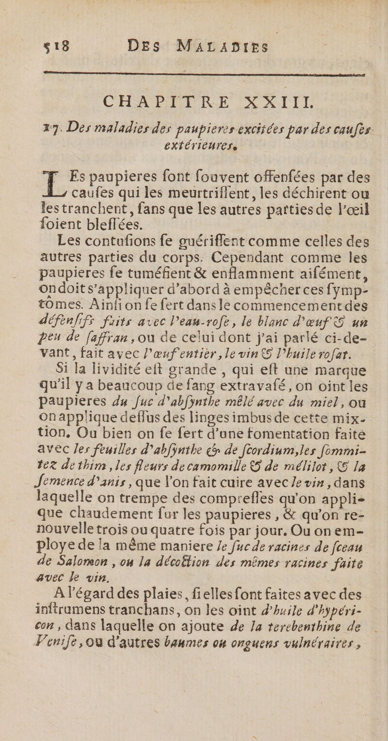 CHSXEMIRE DXIIT 27. Des maladies des paupieres excitées par des caufès. EXTÉTIEUTESe : A paupieres font fouvent offenfées par des caufes qui les meurtriflent, les déchirent ou les tranchent, fans que les autres parties de l'œil foient bleflées. Les contufons fe guériflent comme celles des autres parties du corps. Cependant comme les paupieres fe tuméfient &amp; enflamment aifément, ondoit s'appliquer d’abord à empêcher ces fymp- tomes. Ainfi on fe fert dans le commencementdes défenfifs frits avec l’eau-rofe, le blanc d'œuf 5 un peu de faffran, ou de celui dont j'ai parlé ci-de- Vant, fait avec l'œufentier, le vinS l'huile rofar. Si la lividité et grande , qui eft une marque qu'il y a beaucoup de fang extravafé, on oint les paupieres du fuc d'abfÿnthe mêlé avec du miel, ou onapplique deflus des linges imbus de cette mix- tion, Ou bien on fe fert d'une fomentation faite avec les feuilles d'abfÿnthe c&amp; de Jcordium,les fommi- tez dethim , les fleurs de camomille &amp;5 de mélilot, (5 la Jemence d’anis , que l’on fait cuire avec Je vin, dans laquelle on trempe des compreffes qu'on applis que chaudement fur les paupieres , &amp; qu’on re- nouvelle trois ou quatre fois par jour. Ou on em- ploye de la même maniere Je fuc de racines de fceau de Salomon , on la décoËtion des mêmes racines faite avec le vin. À l'égard des plaies, fielles font faites avec des inftrumens tranchans, on les oint d'huile d'hypéri- con , dans laquelle on ajoute de Ja terebenthine de Venife,ou d'autres baumes on onguens vulnéraires,