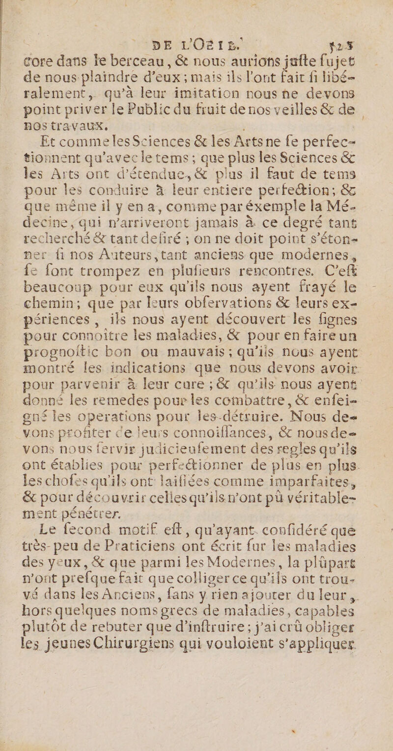 | VBEMMOË 1 HN - 27 core dans le berceau, &amp; nous aurions jufte fujet de nous plaïndre d'eux ; mais ils l'ont faic fi libé- ralement, qu’à leur imitation nous he devons point priver le Public du fruit de nos veilles &amp; de ROS travaux. : Et comme lesSciences &amp; les Arts ne fe perfec- tionnent qu'avec le tems; que plus les Sciences &amp; les Arts ont d’étendue,&amp; plus il faut de tems pour les conduire à leur entiere perfeion, &amp; que mème il yena, conime par éxemple la Mé. decine, qui marriveront jamais à ce degré tant recherché &amp; tant defiré ; on ne doit point s’éton- ner fi nos Âiteurs,tant anciens que modernes, {fe fant trompez en plufieurs rencontres. C’eft beaucoup pour eux qu'ils nous ayent frayé le chemin; que par leurs obfervations &amp; leurs ex- périences , ils nous ayent découvert les fignes pour connoître les maladies, &amp; pour en faireun progaoitic bon ou mauvais; qu'iis nous ayent montré les indications que nous devons avoir. pour parvenir à leur cure ;, &amp; qu’ils nous ayent donné les remedes pour les combattre, &amp; enfei- gné les operations pour les-détruire. Nous de vons profiter ce leurs connoiflances, &amp; nousde- vons nous fervir judicieufement des regles qu’ils ont établies pour perfectionner de plus en plus. les chofes qu'ils ont laifiées comme imparfaites, &amp; pour découvrir celies qu’ils n’ont pü véritable- ment pénétrer. Le fecond motif eft, qu'ayant. confidéré que très- peu de Praticiens ont écrit fur les maladies des yeux, &amp; que parmi les Modernes, la plüpart n'ont prefque fait que colliger ce qu’ils ont trou- vé dans les Anciens, fans y rien ajouter du leur. hors quelques noms grecs de maladies, capables plutôt de rebuter que d’inftruire; j'ai crû obliger les jeunes Chirurgiens qui vouloient s'appliquer.