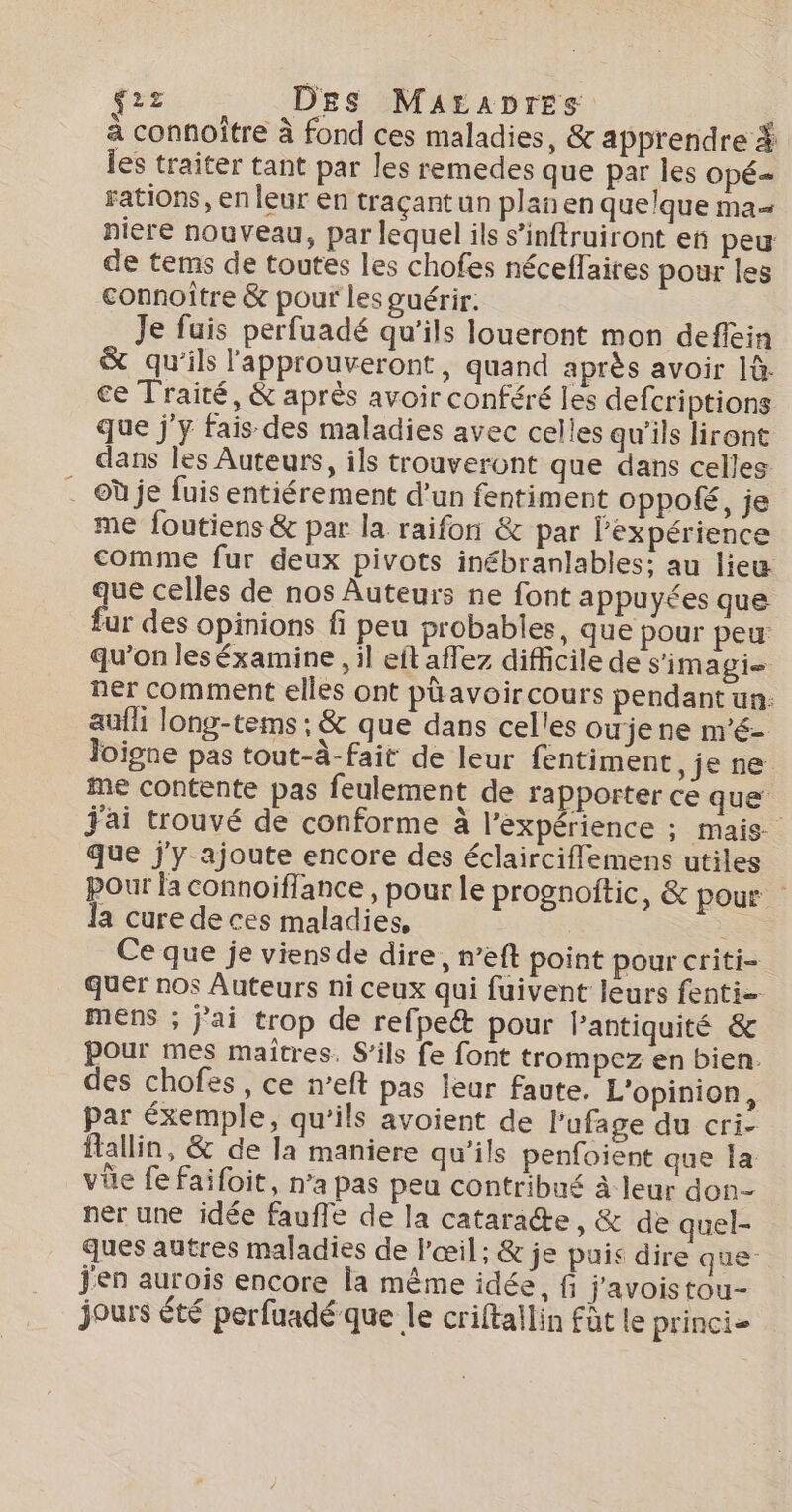 frs) LOES MAEADTES à connoitre à fond ces maladies, &amp; apprendre # les traiter tant par les remedes que par les OpÉ= rations, en leur en traçant un plan en quelque ma niere nouveau, par lequel ils s’inftruiront en peu de tems de toutes les chofes néceffaires pour les connoître &amp; pour les guérir. Je fuis perfuadé qu'ils loueront mon deflein &amp; qu'ils l'approuveront, quand après avoir 1à. ce Traité, &amp; après avoir conféré les defcriptions que j'y fais des maladies avec celles qu’ils liront dans les Auteurs, ils trouveront que dans celles . @ùje fuis entiérement d’un fentiment Oppolé, je me foutiens &amp; par la raifon &amp; par l'expérience comme fur deux pivots inébranlables: au lieu que celles de nos Auteurs ne font appuyées que fur des opinions fi peu probables, que pour peu qu'on leséxamine , il eit aflez difficile de s'imagi ner comment elles ont phavoircours pendant un: aufh long-teins ; &amp; que dans celles oujene m'é- loigne pas tout-à-fait de leur fentiment, je ne me contente pas feulement de rapporter ce que j'ai trouvé de conforme à l’expérience ; mais. que j'y ajoute encore des éclairciflemens utiles pour la connoiflance, pour le prognoitic, &amp; pour la cure de ces maladies, | se Ce que je viensde dire, n’eft point pour criti- quer nos Auteurs ni ceux qui fuivent leurs fenti= MENS ; j'ai trop de refpett pour lantiquité &amp; pour mes maitres. S'ils fe font trompez en bien. des chofes, ce n’eft pas leur faute. L'opinion, par éxemple, qu'ils avoient de l’ufage du cri- flallin, &amp; de la maniere qu’ils penfoient que Îa: vûe fe faifoit, n’a pas peu contribué à leur don- ner une idée faufle de la cataracte, &amp; de quel- ques autres maladies de l'œil; &amp; je puis dire que” j'en aurois encore la même idée, f j'avois tou- jours été perfuadé que le criftallin fût le princi