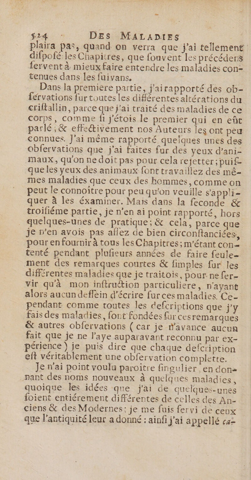 plaira Pas, quand on verra que j'ai tellement difpofé les Chapitres, que fouvent les précéders fervent à mieux faire entendre les maladies con- tenues dans les fuivans. | | . Dans la premiere partie, j'airapporté des ob- férvations fur toutes les différentes altérations du criltallin, parce que j'ai traité des maladies de ce Corps, comme fi j'étois le premier qui en eût parlé; &amp; effcétivement nos Auteurs les ont peu connues. J'ai même rapporté quelques unes des obfervations que j'ai faites fur des yeux d’ani- maux, qu'on ne doit pas pour cela rejetter ; pui£- que les yeux des animaux font travaillez des mê- mes maladies que ceux des hommes, comme on peut le connoître pour peu qu'on veuille sappli- quer à les éxaminer. Mais dans la feconde &amp; troifiéme partie, je n’en ai point rapporté, hors . quelques-unes de pratique; &amp; cela, parce que je n’en avois pas aflez de bien circonftanciées, pour en fournir à tous les Chapitres; m'étant con tenté pendant plufieurs années de faire feulee ment des remarques courtes &amp; fimples fur les différentes maladies que je traitois, pour ne fer- vir qu'à mon inftruction particuliere, n'ayant alors aucun deffèin d'écrire fur ces maladies. Ce- pendant comme toutes les defcriptions que j'y fais des maladies, font fondées für cesremarques &amp; autres obfervations ( car je davance aucun fait que je ne l'aye auparavant reconnu par ex- périence ) je puis dire que chaque defcription eit véritablement une obfervation complette. Je n'ai point voulu paroître fingulier en don pant des noms nouveaux à quelques maladies, quoique les idées qne j'ai de quelques-unes foient entiérement différentes de celles des An- ciens &amp; des Modernes; je me fuis fervi de ceux que l'antiquité leur a donné : ainfi j'ai appellé «2