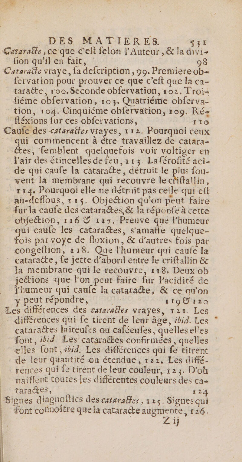 DES MATIERES. $35 Cataraële , ce que C’elt felon l'Auteur , &amp; la divie fion qu'il en fait, ‘ 98 Cataraëte vraye, fa defcription , 99. Premiere ob- fervation pour prouver ce que c’eft que la ca- taracte, roo. Seconde obfervation, 102. Troi= fiéme obfervation, 103. Quatriéme obferva- tion, 104. Cinquiéme obfervation, 109. Ré« fléxions fur ces obfervations, ITO Caufe des cararattes vrayes, x 12. Pourquoi ceux qui commencent à être travaillez de catara- tes, femblent quelquefois voir voltiger en l'air des étincelles de feu, x r3. Laférofité aci- de qui caufe la cataracte, détruit le pius fou- vent la membrane qui recouvre lecñftallin, 114. Pourquoi elle ne détruit pas celle qui eft au-deflous, 1 15. Objeétion qu'on peut faire fur la caufe des cataraétes,&amp; la réponfe à cette objeétion, 116 S 117. Preuve que l’humeur “qui caufe les cataractes, s’amaïle quelque- fois par voye de fluxion, &amp; d’autres fois par congeftion, 118. Que l'humeur qui caufe la cataracte , fe jette d’abord entre le criftallin &amp; la membrane qui le recouvre, 118, Deux ob jetions que lon peut faire fur l'acidité de Jhumeur qui caufe la catarate, &amp; ce qu'on eut répondre, | 119@ 120 Les différences des cataraëles vrayes, 121. Les - différences qui fe tirent de leur âge, sbid. Les cataractes laiteufes ou caféeufes, quelleselles font, ibid. Les catarattes confirmées, quelles elles font ,4id. Les différences qui fe titrent de leur quantité ou étendue, 122. Les diffé_ rences qui fe tirent de leur couleur, 123. D'où __ naiflent toutes les difiérentes couleurs des cas | taractes, 124 Signes diagnoftics des catarafles, 1:+. Signes qui PIE Nas &gt; PES: SIPHES QUI |. Font coûnoïtre quela cataracte augmente, 126. Z ij |